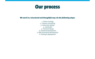 Our process
We work in a structured and thoughtful way via the following steps:
1. Online strategy
2. Creative concepting
3. Interaction design
4. Look & feel
5. Frontend design
6. Frontend development
7. CMS & backend development
8. Testing & deployment
 