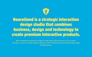 Booreiland is a strategic interaction
design studio that combines
business, design and technology to
create premium interactive products.
We are stationed in Amsterdam and work on both client assignments and our own projects.
Amongst our clients are Philips, Wacom, ABN Amro, KLM, TU Delft, ING, Eurosonic Noorderslag, Stibbe
and Max Havelaar.
 