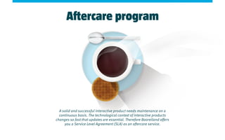 Aftercare program
A solid and successful interactive product needs maintenance on a
continuous basis. The technological context of interactive products
changes so fast that updates are essential. Therefore Booreiland offers
you a Service Level Agreement (SLA) as an aftercare service.
 