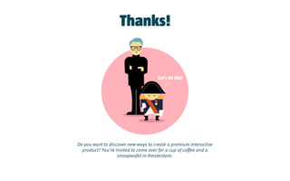 Let’s do this!
Do you want to discover new ways to create a premium interactive
product? You’re invited to come over for a cup of coffee and a
stroopwafel in Amsterdam.
Thanks!
 