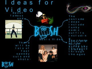 I d e a s f o r
Vi d e o
   Sp o    o   f
 f a mo    u   s                          Th    e
       a   n   d                          c o   s t   u   me
 c h e e   s   y                          i d   e a   s
       p   o   p                          i n   c l   u   d e
 v i d e   o   s                          f u   n k   y
                                          c o   mi    c
                                          o u   t f   i   t s
                                          i n   c l   u   d i n
                     Mu s i c V i d e o   g
                                          Th
                                          p o   e st i hbel m e
                                                s            e
        Th e r e                          o o
                                          mf    r t phhe
     wi l l b e                           v i   d e s i s d
                                          s u   i t o a n
     l o t s o f                          t h        d a n .
                                                ed r a g c e
                                          i n
          f a s t                         t h   r o u g h
      s p e e d y                         t h   e a g e s
   c u t s a n d
       s h o t s .
 