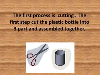 The first process is cutting . The
first step cut the plastic bottle into
  3 part and assembled together.
 