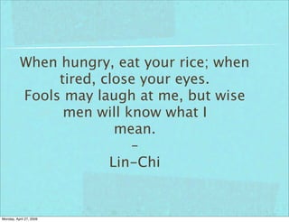 When hungry, eat your rice; when
                tired, close your eyes.
           Fools may laugh at me, but wise
                 men will know what I
                         mean.
                           –
                        Lin-Chi


Monday, April 27, 2009
 