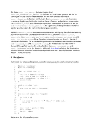 Die Klasse boost::ptr_vector, die in der Headerdatei
boost/ptr_container/ptr_vector.hpp definiert ist, funktioniert genauso wie der im
vorherigen Beispiel verwendete Container, der mit dem Template-Parameter
boost::shared_ptr instantiiert ist. Dadurch, dass boost::ptr_vector auf dynamisch
reservierte Objekte spezialisiert ist, ist diese Klasse effizienter und einfacher anzuwenden.
Da boost::ptr_vector jedoch alleiniger Eigentümer aller Objekte ist, kann nicht wie bei
std::vector<boost::shared_ptr<int> > das Eigentum zum Beispiel mit einem shared
pointer geteilt werden, der nicht im Container gespeichert ist.

Neben boost::ptr_vector stehen weitere Container zur Verfügung, die auf die Verwaltung
dynamisch reservierter Objekte spezialisiert sind. Dazu gehören boost::ptr_deque,
boost::ptr_list, boost::ptr_set, boost::ptr_map, boost::ptr_unordered_set und
boost::ptr_unordered_map. Diese Container entsprechen den aus dem C++ Standard
bekannten Containern. Die letzten beiden genannten Container entsprechen den Containern
std::unordered_set und std::unordered_map, die im Technical Report 1 dem C++
Standard hinzugefügt wurden. Sie sind außerdem als boost::unordered_set und
boost::unordered_map in der Boost C++ Bibliothek Unordered definiert, die Sie einsetzen
können, wenn die von Ihnen verwendete Implementation des C++ Standards den Technical
Report 1 nicht unterstützt.

2.10 Aufgaben

Verbessern Sie folgendes Programm, indem Sie einen geeigneten smart pointer verwenden:

   1.    #include <iostream>
   2.    #include <cstring>
   3.
   4.    char *get(const char *s)
   5.    {
   6.      int size = std::strlen(s);
   7.      char *text = new char[size + 1];
   8.      std::strncpy(text, s, size + 1);
   9.      return text;
   10.   }
   11.
   12.   void print(char *text)
   13.   {
   14.     std::cout << text << std::endl;
   15.   }
   16.
   17.   int main(int argc, char *argv[])
   18.   {
   19.     if (argc < 2)
   20.     {
   21.       std::cerr << argv[0] << " <data>" << std::endl;
   22.       return 1;
   23.     }
   24.
   25.       char *text = get(argv[1]);
   26.       print(text);
   27.       delete[] text;
   28.   }

Verbessern Sie folgendes Programm:
 