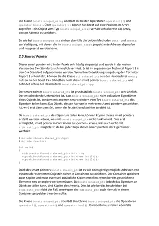 Die Klasse boost::scoped_array überlädt die beiden Operatoren operator[]() und
operator bool(). Über operator[]() können Sie direkt auf eine Position im Array
zugreifen - ein Objekt vom Typ boost::scoped_array verhält sich also wie das Array,
dessen Adresse es speichert.

So wie bei boost::scoped_ptr stehen ebenfalls die beiden Methoden get() und reset()
zur Verfügung, mit denen die im boost::scoped_array gespeicherte Adresse abgerufen
und neugesetzt werden kann.

2.5 Shared Pointer

Dieser smart pointer wird in der Praxis sehr häufig eingesetzt und wurde in der ersten
Version des C++ Standards schmerzlich vermisst. Er ist im sogenannten Technical Report 1 in
den C++ Standard aufgenommen worden. Wenn Ihre Entwicklungsumgebung den Technical
Report 1 unterstützt, können Sie die Klasse std::shared_ptr aus der Headerdatei memory
nutzen. In der Boost C++ Bibliothek heißt dieser smart pointer boost::shared_ptr und
befindet sich in der Headerdatei boost/shared_ptr.hpp.

Der smart pointer boost::shared_ptr ist grundsätzlich boost::scoped_ptr sehr ähnlich.
Der entscheidende Unterschied ist, dass boost::shared_ptr nicht exklusiver Eigentümer
eines Objekts ist, sondern mit anderen smart pointern vom Typ boost::shared_ptr das
Eigentum teilen kann: Das Objekt, dessen Adresse in mehreren shared pointern gespeichert
ist, wird erst dann zerstört, wenn der letzte shared pointer zerstört ist.

Da boost::shared_ptr das Eigentum teilen kann, können Kopien dieses smart pointers
erstellt werden - etwas, was mit boost::scoped_ptr nicht funktioniert. Dies erst
ermöglicht, smart pointer in Containern zu speichen - etwas, was auch nicht mit
std::auto_ptr möglich ist, da bei jeder Kopie dieses smart pointers der Eigentümer
wechselt.

#include <boost/shared_ptr.hpp>
#include <vector>

int main()
{
  std::vector<boost::shared_ptr<int> > v;
  v.push_back(boost::shared_ptr<int>(new int(1)));
  v.push_back(boost::shared_ptr<int>(new int(2)));
}

Dank des smart pointers boost::shared_ptr ist es wie oben gezeigt möglich, Adressen von
dynamisch reservierten Objekten sicher in Containern zu speichern. Der Container speichert
zwar Kopien und muss eventuell zusätzliche Kopien erstellen, wenn bereits gespeicherte
Elemente neu arrangiert werden müssen. Da boost::shared_ptr jedoch das Eigentum an
Objekten teilen kann, sind Kopien gleichwertig. Dies ist wie bereits beschrieben bei
std::auto_ptr nicht der Fall, weswegen ein std::auto_ptr auch niemals in einem
Container gespeichert werden sollte.

Die Klasse boost::shared_ptr überlädt ähnlich wie boost::scoped_ptr die Operatoren
operator*(), operator->() und operator bool(). Darüberhinaus stehen ebenfalls
 