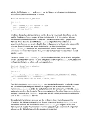 wieder die Methoden get() und reset() zur Verfügung, um die gespeicherte Adresse
abzurufen und eine neue Adresse zu setzen.

#include <boost/shared_ptr.hpp>

int main()
{
  boost::shared_ptr<int> i1(new int(1));
  boost::shared_ptr<int> i2(i1);
  i1.reset(new int(2));
}

Im obigen Beispiel werden zwei shared pointer i1 und i2 verwendet, die anfangs auf das
gleiche Objekt vom Typ int zeigen. Während die Variable i1 direkt mit einer Adresse
initialiert wird, erhält die Variable i2 über den Copy-Konstruktor die in i1 gespeicherte
Adresse. Wenn dann für i1 die Methode reset() aufgerufen wird, wird die in i1
gespeicherte Adresse neu gesetzt. Das bis dato in i1 gespeicherte Objekt wird jedoch nicht
zerstört, da es noch in der Variablen i2 gespeichert ist. Der smart pointer
boost::shared_ptr zählt also mit, wie viele shared pointer momentan auf ein Objekt
verweisen, und zerstört dieses erst dann, wenn der Gültigkeitsbereich des letzten shared
pointers endet.

Der smart pointer boost::shared_ptr besitzt eine Besonderheit, die es erlaubt anzugeben,
wie ein Objekt zerstört werden soll. Dies erfolgt standardmäßig mit delete, kann jedoch wie
im folgenden Beispiel zu sehen auch anders geschehen.

#include <boost/shared_ptr.hpp>
#include <windows.h>

int main()
{
  boost::shared_ptr<void> h(OpenProcess(PROCESS_SET_INFORMATION, FALSE,
GetCurrentProcessId()), CloseHandle);
  SetPriorityClass(h.get(), HIGH_PRIORITY_CLASS);
}

Dem Konstruktor von boost::shared_ptr kann als zweiter Parameter eine Funktion oder
ein Funktionsobjekt übergeben werden. Im obigen Beispiel ist dies die Windows API-
Funktion CloseHandle(). Endet der Gültigkeitsbereich der Variablen h, wird nicht delete
aufgerufen, sondern die als zweiter Parameter angegebene Funktion. Diese muss mit einem
einzigen Parameter vom Typ HANDLE aufgerufen werden können, damit der Code kompiliert.
Dies ist bei CloseHandle() der Fall.

Dieses Beispiel funktioniert genauso wie das zu Beginn dieses Kapitels vorgestellte
Programm, das RAII veranschaulicht hat. Anstatt eine eigene Klasse windows_handle zu
definieren, wird hier die Besonderheit von boost::shared_ptr ausgenutzt und dem
Konstruktor als zweiter Parameter eine Funktion übergeben, die automatisch aufgerufen
wird, wenn der Gültigkeitsbereich des shared pointers endet.
 