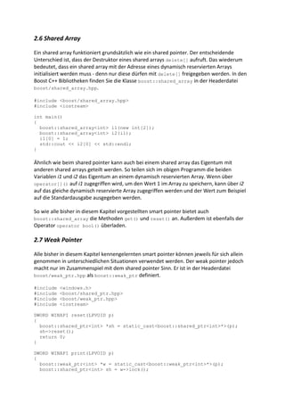2.6 Shared Array

Ein shared array funktioniert grundsätzlich wie ein shared pointer. Der entscheidende
Unterschied ist, dass der Destruktor eines shared arrays delete[] aufruft. Das wiederum
bedeutet, dass ein shared array mit der Adresse eines dynamisch reservierten Arrays
initialisiert werden muss - denn nur diese dürfen mit delete[] freigegeben werden. In den
Boost C++ Bibliotheken finden Sie die Klasse boost::shared_array in der Headerdatei
boost/shared_array.hpp.

#include <boost/shared_array.hpp>
#include <iostream>

int main()
{
  boost::shared_array<int> i1(new int[2]);
  boost::shared_array<int> i2(i1);
  i1[0] = 1;
  std::cout << i2[0] << std::endl;
}

Ähnlich wie beim shared pointer kann auch bei einem shared array das Eigentum mit
anderen shared arrays geteilt werden. So teilen sich im obigen Programm die beiden
Variablen i1 und i2 das Eigentum an einem dynamisch reservierten Array. Wenn über
operator[]() auf i1 zugegriffen wird, um den Wert 1 im Array zu speichern, kann über i2
auf das gleiche dynamisch reservierte Array zugegriffen werden und der Wert zum Beispiel
auf die Standardausgabe ausgegeben werden.

So wie alle bisher in diesem Kapitel vorgestellten smart pointer bietet auch
boost::shared_array die Methoden get() und reset() an. Außerdem ist ebenfalls der
Operator operator bool() überladen.

2.7 Weak Pointer

Alle bisher in diesem Kapitel kennengelernten smart pointer können jeweils für sich allein
genommen in unterschiedlichen Situationen verwendet werden. Der weak pointer jedoch
macht nur im Zusammenspiel mit dem shared pointer Sinn. Er ist in der Headerdatei
boost/weak_ptr.hpp als boost::weak_ptr definiert.

#include   <windows.h>
#include   <boost/shared_ptr.hpp>
#include   <boost/weak_ptr.hpp>
#include   <iostream>

DWORD WINAPI reset(LPVOID p)
{
  boost::shared_ptr<int> *sh = static_cast<boost::shared_ptr<int>*>(p);
  sh->reset();
  return 0;
}

DWORD WINAPI print(LPVOID p)
{
  boost::weak_ptr<int> *w = static_cast<boost::weak_ptr<int>*>(p);
  boost::shared_ptr<int> sh = w->lock();
 