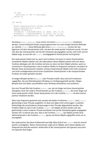 if (sh)
      std::cout << *sh << std::endl;
    return 0;
}

int main()
{
  boost::shared_ptr<int> sh(new int(99));
  boost::weak_ptr<int> w(sh);
  HANDLE threads[2];
  threads[0] = CreateThread(0, 0, reset, &sh, 0, 0);
  threads[1] = CreateThread(0, 0, print, &w, 0, 0);
  WaitForMultipleObjects(2, threads, TRUE, INFINITE);
}

Die Klasse boost::weak_ptr muss immer mit einem boost::shared_ptr initialisiert
werden. Einmal initialisiert bietet sie genaugenommen nur eine einzige nützliche Methode
an, nämlich lock(). Diese Methode gibt einen boost::shared_ptr zurück, der das
Eigentum mit dem shared pointer teilt, mit dem der weak pointer initialisiert wurde. Für den
Fall, dass der shared pointer, der bei der Initialisierung angegeben wurde, nicht mehr auf ein
Objekt zeigt, ist auch der von lock() zurückgegebene shared pointer auf 0 gesetzt.

Der weak pointer bietet sich an, wenn eine Funktion mit einem in einem shared pointer
verwalteten Objekt arbeiten soll, die Lebensdauer dieses Objekts jedoch nicht von dieser
Funktion abhängen soll. Die Funktion soll also nur dann mit dem Objekt arbeiten, wenn es
momentan in shared pointern, die an anderen Stellen im Programm existieren, verankert ist.
Werden diese shared pointer resettet, soll das entsprechende Objekt nicht mehr existieren
und nicht unnötigerweise durch einen zusätzlichen shared pointer in der entsprechenden
Funktion am Leben gehalten werden.

Im obigen Beispiel werden in main() zwei Threads erstellt. Dazu wird auf Funktionen
zugegriffen, die vom Betriebssystem Windows zur Verfügung gestellt werden. Obiges
Beispiel lässt sich daher ausschließlich unter Windows kompilieren und ausführen.

Der eine Thread führt die Funktion reset() aus, der ein Zeiger auf einen shared pointer
übergeben wird. Der andere Thread besteht aus der Funktion print(), die einen Zeiger auf
einen weak pointer erhält. Dieser weak pointer ist in der Funktion main() mit dem shared
pointer initialisiert worden.

Wenn das Programm gestartet wird, werden die beiden Funktionen reset() und print()
gleichzeitig in zwei Threads ausgeführt. Es lässt sich dabei nicht vorhersagen, in welcher
Reihenfolge die verschiedenen Anweisungen in den Threads abgearbeitet werden. Das
Problem dabei ist, dass in der Funktion reset() ein Objekt zerstört werden soll, das
gleichzeitig in einem anderen Thread verarbeitet und auf die Standardausgabe ausgegeben
werden soll. Es könnte also sein, dass in der Funktion reset() das Objekt zerstört wird,
während gerade in der Funktion print() genau auf dieses Objekt zugegriffen wird, um es
auszugeben.

Der weak pointer löst diese Problematik wie folgt: Beim Aufruf von lock() wird ein shared
pointer zurückgeben. Dieser shared pointer zeigt auf ein Objekt, wenn dieses Objekt zum
Zeitpunkt des Aufrufes existiert. Andernfalls ist der shared pointer auf 0 gesetzt und somit
ein typischer Null-Zeiger.
 