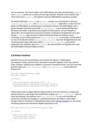 auf sie verweisen. Der interne Zähler eines COM-Objekts kann über die Methoden AddRef()
und Release() jeweils um 1 erhöht und verringert werden. Wird der interne Zähler nach
einem Aufruf von Release() auf 0 gesetzt, wird das COM-Objekt automatisch zerstört.

Die beiden Methoden AddRef() und Release() werden nun innerhalb der Funktionen
intrusive_ptr_add_ref() und intrusive_ptr_release() aufgerufen, um den internen
Zähler im COM-Objekt zu inkrementieren und dekrementieren. Das COM-Objekt, das in
diesem Beispiel verwendet wird, heißt FileSystemObject und ist standardmäßig unter
Windows vorhanden. Es gestattet einen Zugriff aufs Dateisystem, um zum Beispiel zu
überprüfen, ob ein bestimmtes Verzeichnis existiert. Im Beispiel wird überprüft, ob es den
Ordner C:Windows gibt. Wie das im Detail funktioniert hängt von COM ab und ist
unwichtig, um die Funktionsweise von boost::intrusive_ptr zu verstehen. Entscheidend
ist, dass am Ende der Funktion check_windows_folder(), wenn der Gültigkeitsbereich des
intrusive pointers disp endet, die Funktion intrusive_ptr_release() automatisch
aufgerufen wird. Nachdem dort mit Release() der interne Zähler auf 0 gesetzt wird, wird
das COM-Objekt FileSystemObject zerstört.



2.9 Pointer Container

Nachdem Sie nun die verschiedenen smart pointer der Boost C++ Bibliotheken
kennengelernt haben, können Sie für dynamisch reservierte Objekte und Arrays sicheren
Code schreiben. Häufig müssen Objekte in Containern verwaltet werden, was wie Sie bereits
gesehen haben mit boost::shared_ptr und boost::shared_array auch problemlos
funktioniert.

#include <boost/shared_ptr.hpp>
#include <vector>

int main()
{
  std::vector<boost::shared_ptr<int> > v;
  v.push_back(boost::shared_ptr<int>(new int(1)));
  v.push_back(boost::shared_ptr<int>(new int(2)));
}

Während der Code im obigen Beispiel völlig korrekt ist und smart pointers so angewandt
werden könnten, ist das wegen der wiederholten Angabe von boost::shared_ptr nicht nur
mehr Schreibarbeit. Das Kopieren von boost::shared_ptr in, aus und innerhalb von
Containern erfordert ein ständiges In- und Dekrementieren von Zählern und ist daher
weniger effizient. Die Boost C++ Bibliotheken bieten daher Pointer Container an, die auf die
Verwaltung dynamisch reservierter Objekte spezialisiert sind.

#include <boost/ptr_container/ptr_vector.hpp>

int main()
{
  boost::ptr_vector<int> v;
  v.push_back(new int(1));
  v.push_back(new int(2));
}
 
