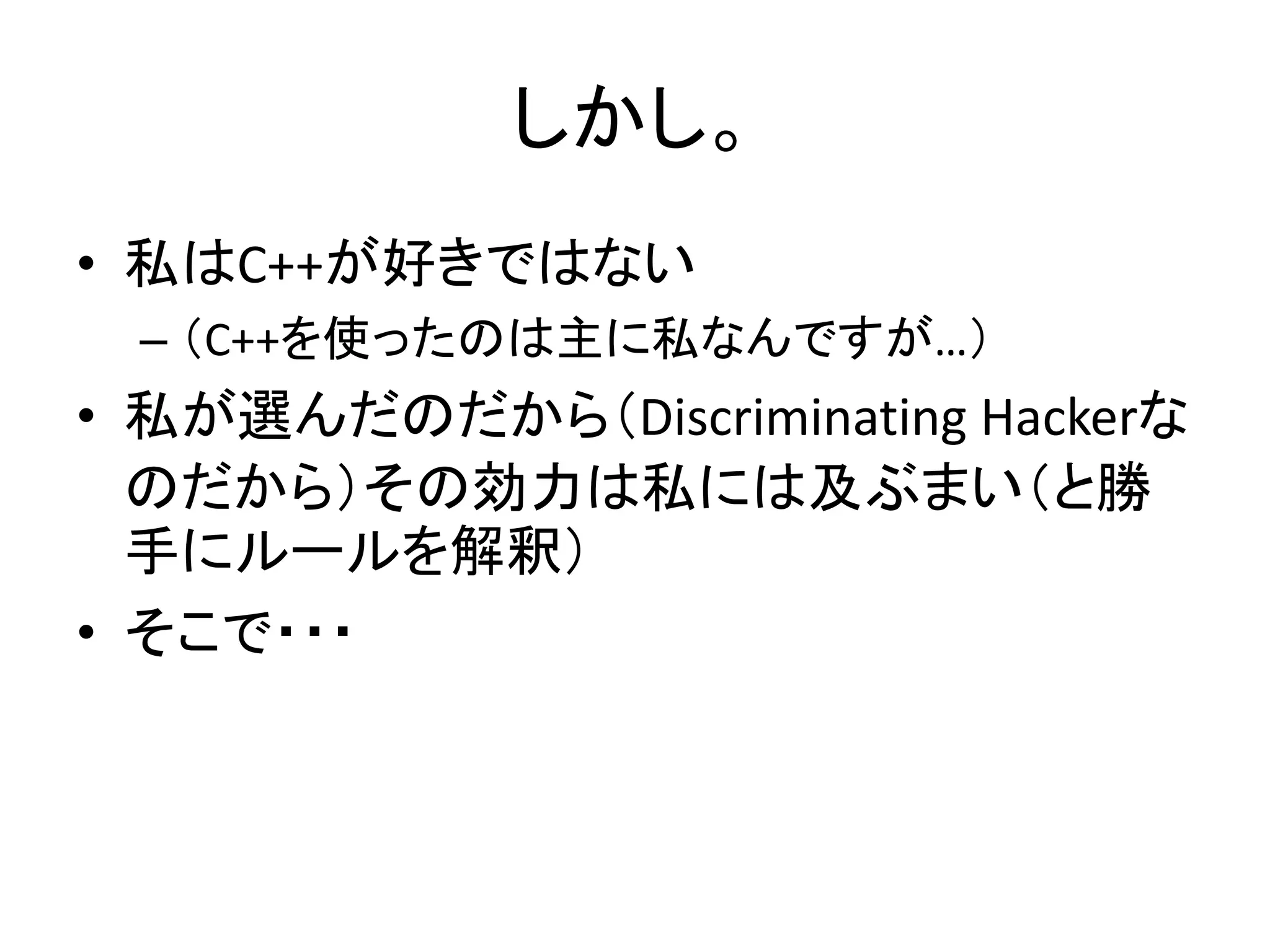 しかし。
• 私はC++が好きではない
 – （C++を使ったのは主に私なんですが…）
• 私が選んだのだから（Discriminating Hackerな
  のだから）その効力は私には及ぶまい（と勝
  手にルールを解釈）
• そこで・・・
 