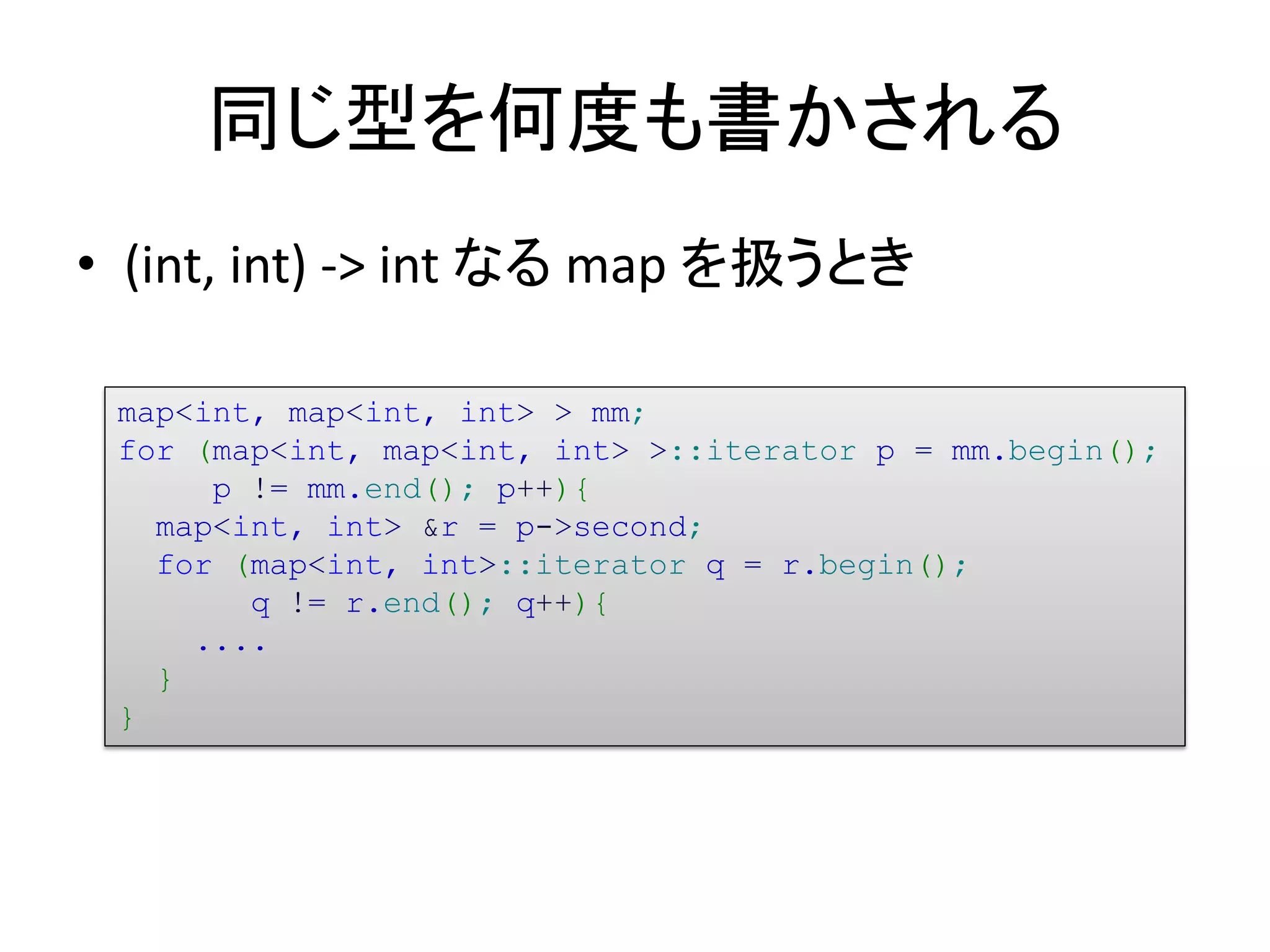 同じ型を何度も書かされる
• (int, int) -> int なる map を扱うとき

 map<int, map<int, int> > mm;
 for (map<int, map<int, int> >::iterator p = mm.begin();
      p != mm.end(); p++){
   map<int, int> &r = p->second;
   for (map<int, int>::iterator q = r.begin();
        q != r.end(); q++){
     ....
   }
 }
 