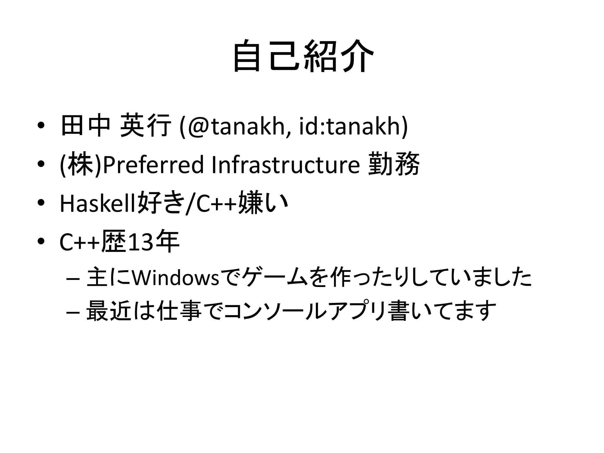 自己紹介
•   田中 英行 (@tanakh, id:tanakh)
•   (株)Preferred Infrastructure 勤務
•   Haskell好き/C++嫌い
•   C++歴13年
    – 主にWindowsでゲームを作ったりしていました
    – 最近は仕事でコンソールアプリ書いてます
 