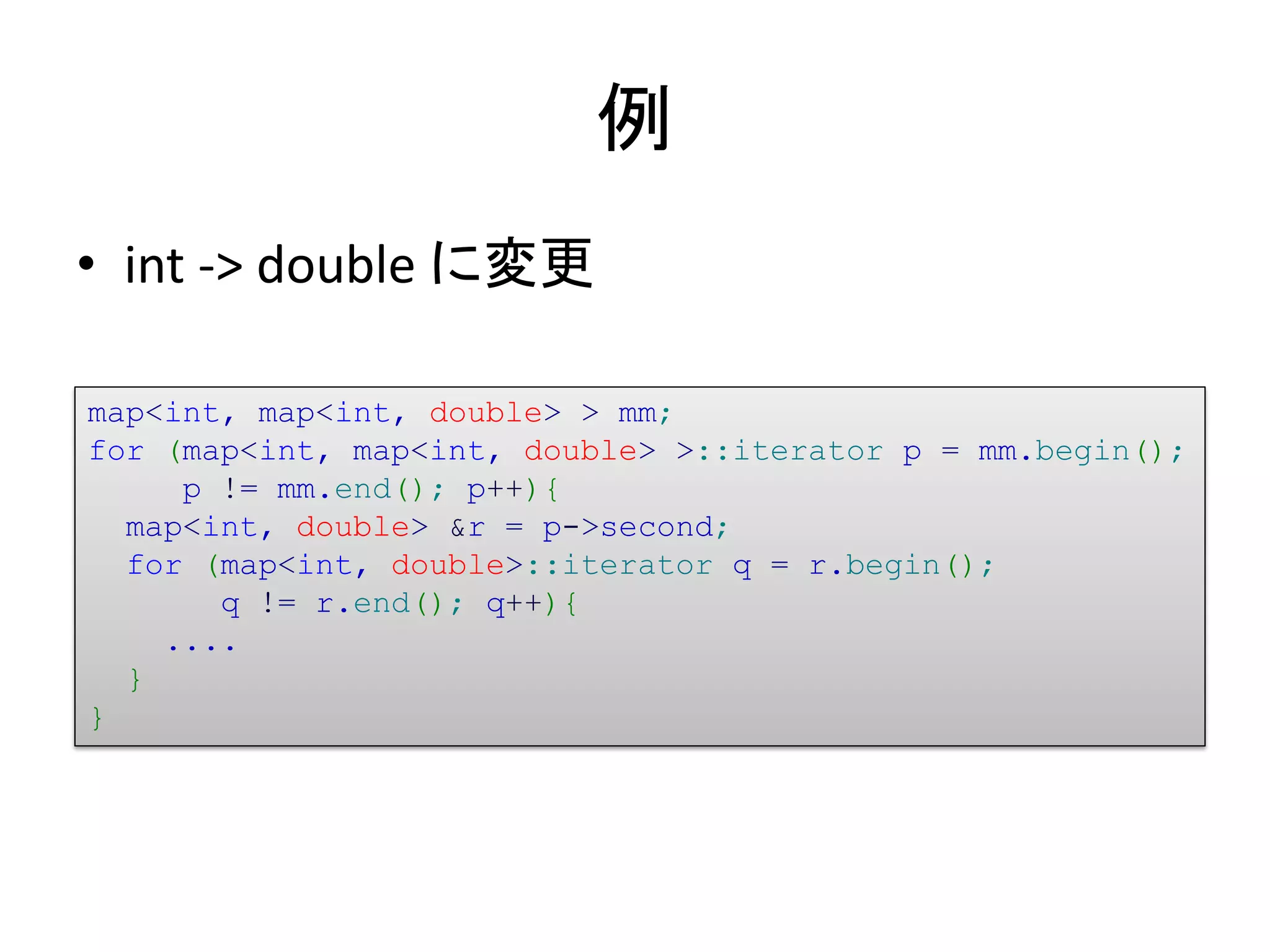 例
• int -> double に変更

map<int, map<int, double> > mm;
for (map<int, map<int, double> >::iterator p = mm.begin();
     p != mm.end(); p++){
  map<int, double> &r = p->second;
  for (map<int, double>::iterator q = r.begin();
       q != r.end(); q++){
    ....
  }
}
 