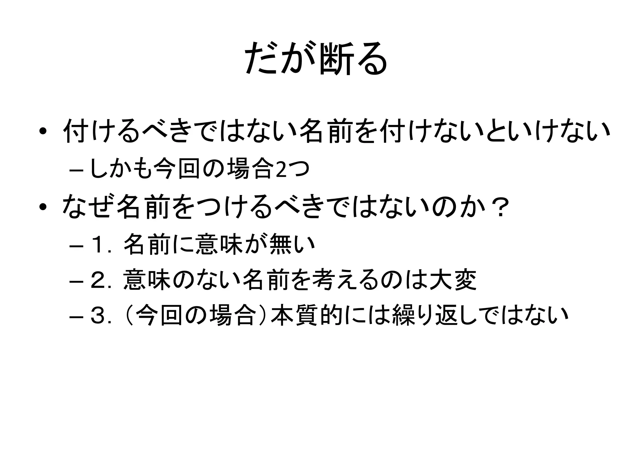 だが断る
• 付けるべきではない名前を付けないといけない
 – しかも今回の場合2つ
• なぜ名前をつけるべきではないのか？
 – １．名前に意味が無い
 – ２．意味のない名前を考えるのは大変
 – ３．（今回の場合）本質的には繰り返しではない
 