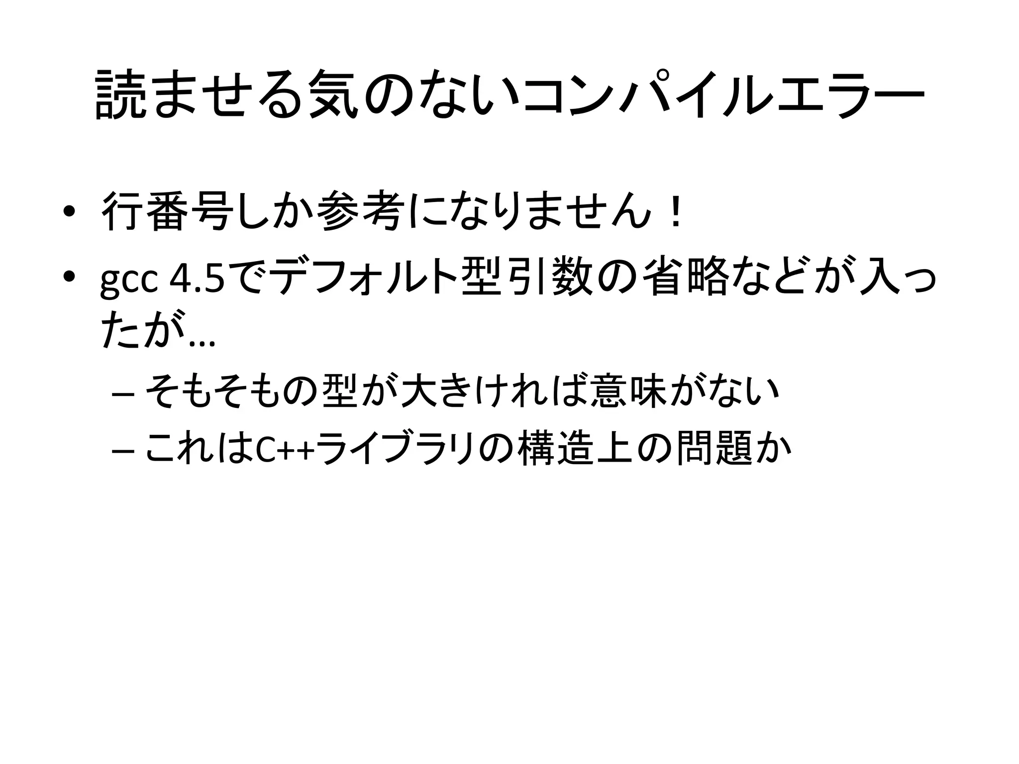 読ませる気のないコンパイルエラー
• 行番号しか参考になりません！
• gcc 4.5でデフォルト型引数の省略などが入っ
  たが…
 – そもそもの型が大きければ意味がない
 – これはC++ライブラリの構造上の問題か
 