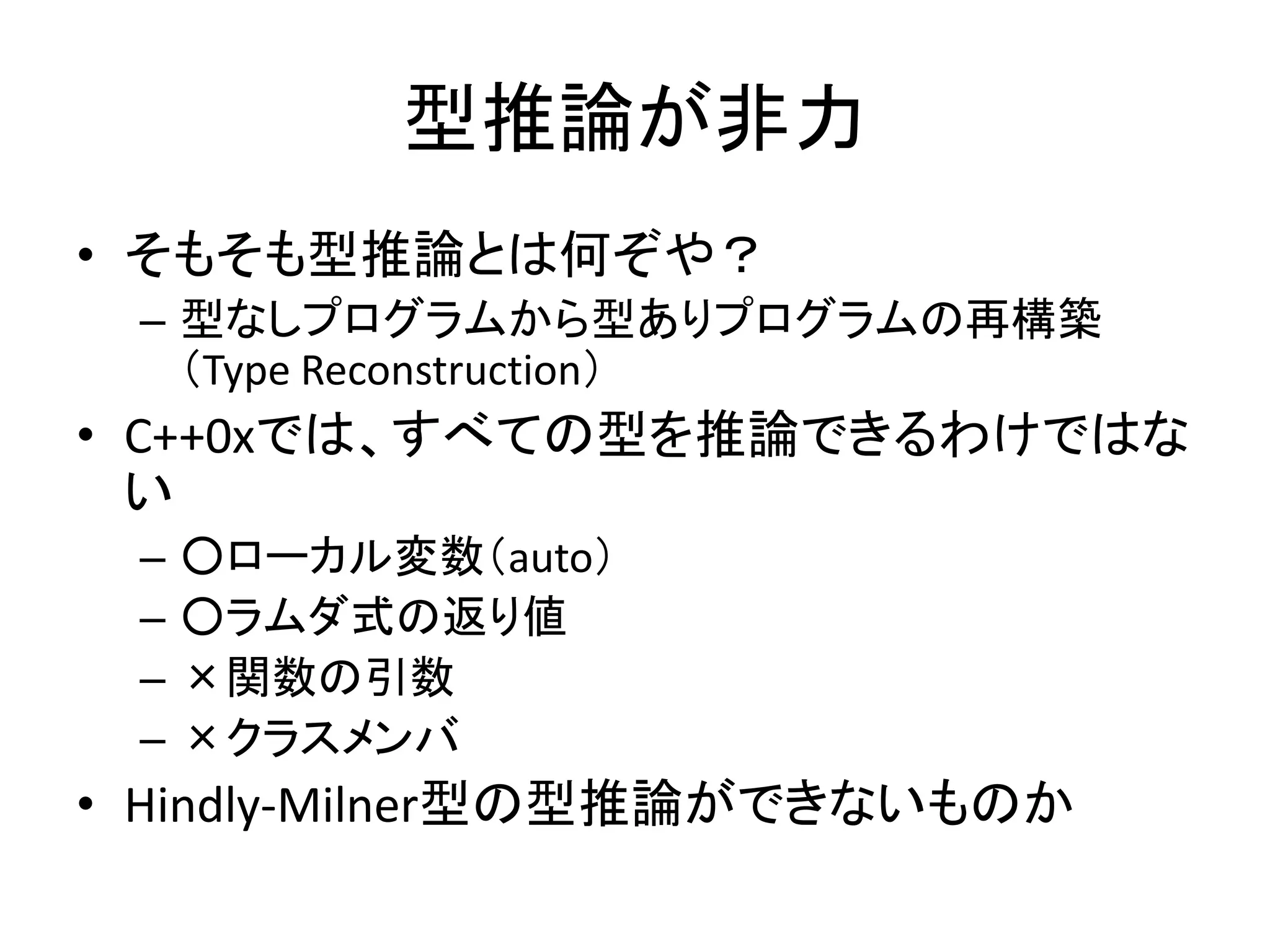型推論が非力
• そもそも型推論とは何ぞや？
 – 型なしプログラムから型ありプログラムの再構築
   （Type Reconstruction）
• C++0xでは、すべての型を推論できるわけではな
  い
 –   ○ローカル変数（auto）
 –   ○ラムダ式の返り値
 –   ×関数の引数
 –   ×クラスメンバ
• Hindly-Milner型の型推論ができないものか
 
