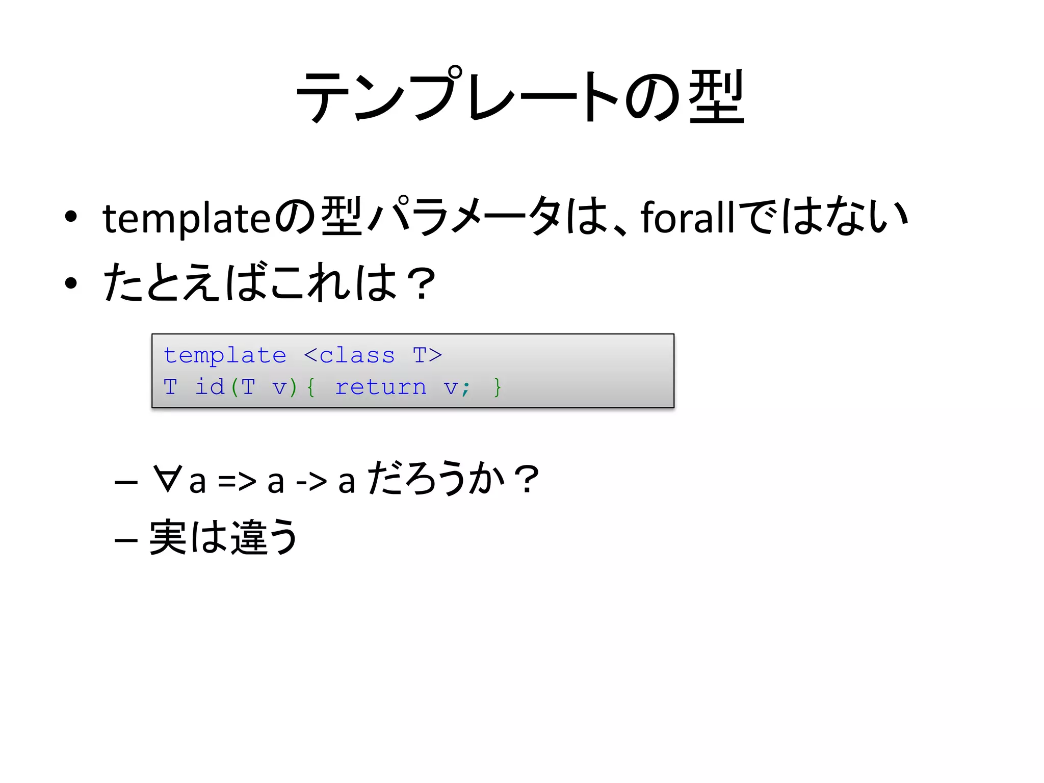テンプレートの型
• templateの型パラメータは、forallではない
• たとえばこれは？
   template <class T>
   T id(T v){ return v; }


 – ∀a => a -> a だろうか？
 – 実は違う
 
