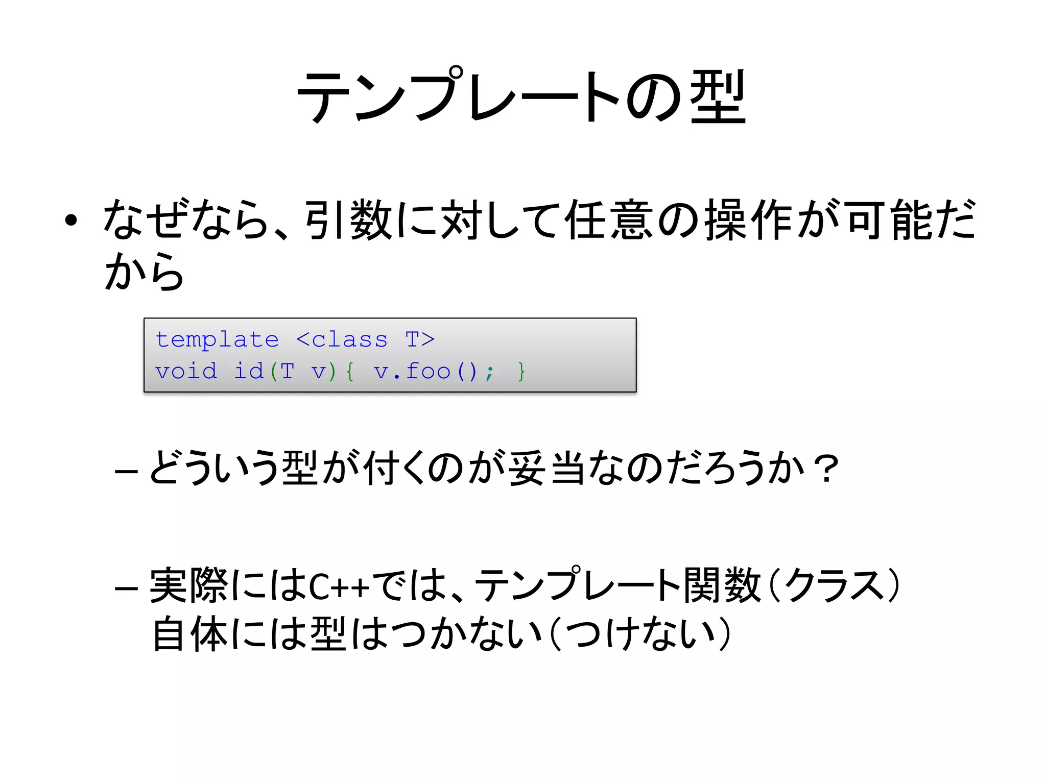 テンプレートの型
• なぜなら、引数に対して任意の操作が可能だ
  から
  template <class T>
  void id(T v){ v.foo(); }


 – どういう型が付くのが妥当なのだろうか？

 – 実際にはC++では、テンプレート関数（クラス）
   自体には型はつかない（つけない）
 