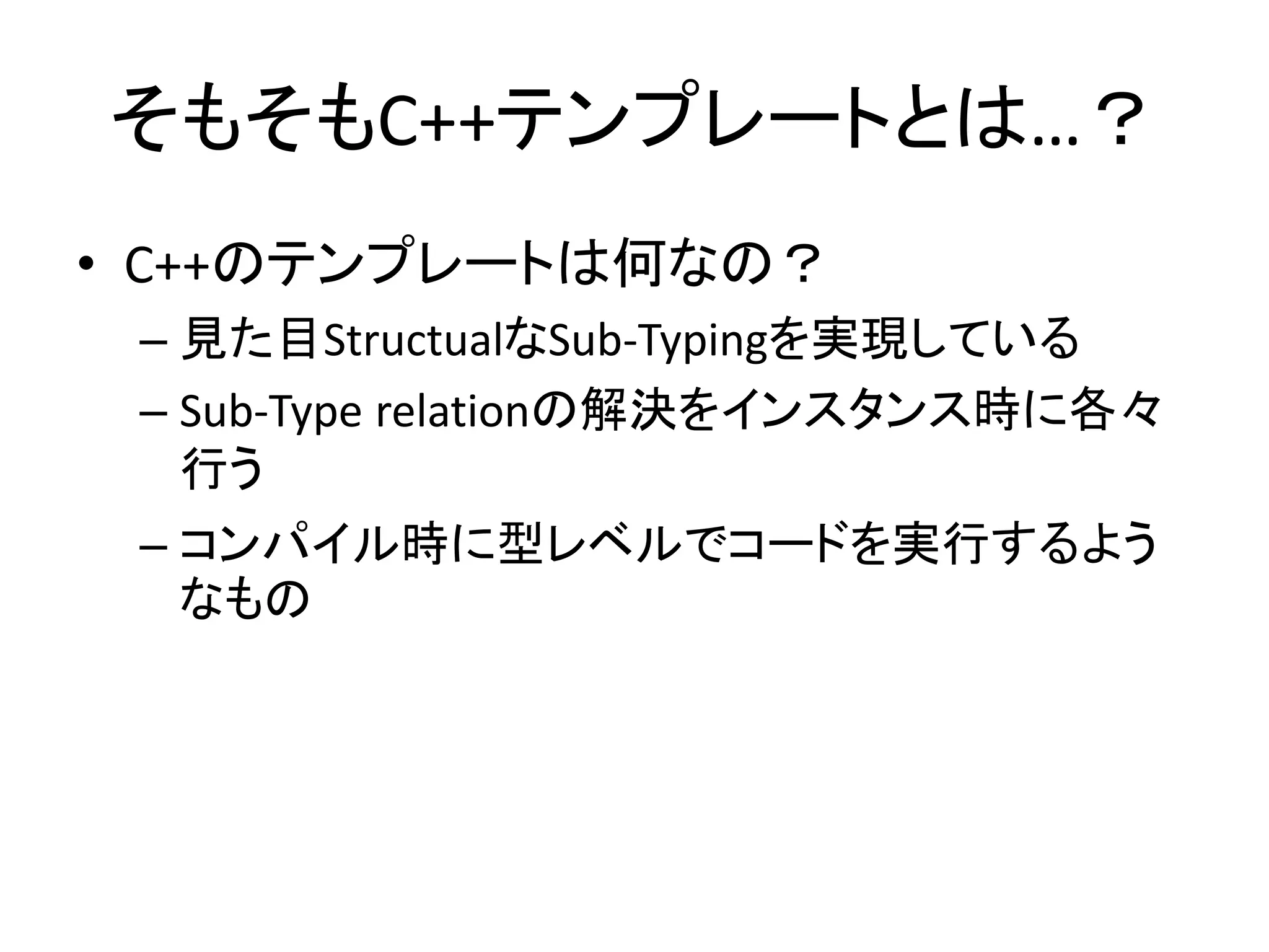 そもそもC++テンプレートとは…？
• C++のテンプレートは何なの？
 – 見た目StructualなSub-Typingを実現している
 – Sub-Type relationの解決をインスタンス時に各々
   行う
 – コンパイル時に型レベルでコードを実行するよう
   なもの
 