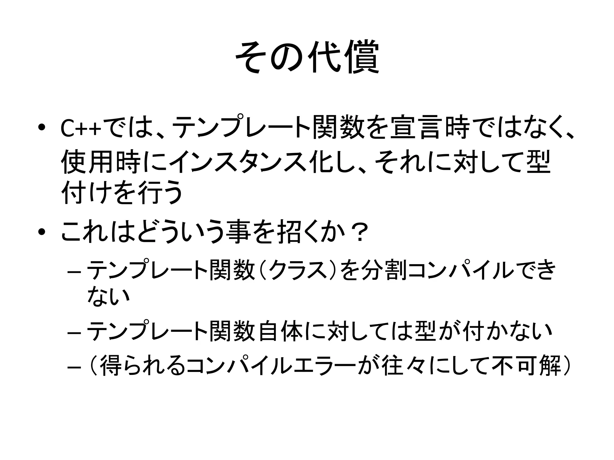 その代償
• C++では、テンプレート関数を宣言時ではなく、
  使用時にインスタンス化し、それに対して型
  付けを行う
• これはどういう事を招くか？
 – テンプレート関数（クラス）を分割コンパイルでき
   ない
 – テンプレート関数自体に対しては型が付かない
 – （得られるコンパイルエラーが往々にして不可解）
 