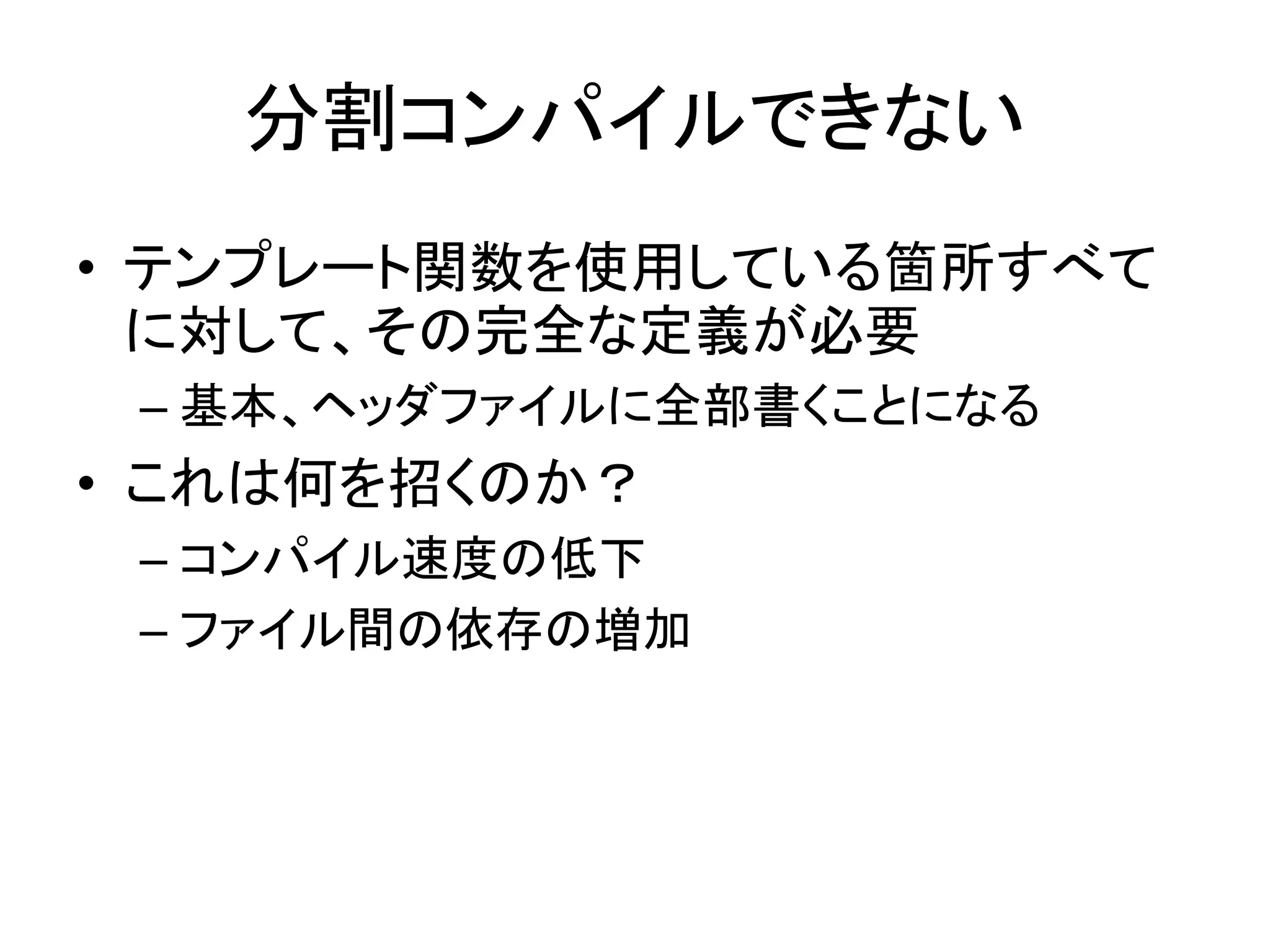 分割コンパイルできない
• テンプレート関数を使用している箇所すべて
  に対して、その完全な定義が必要
 – 基本、ヘッダファイルに全部書くことになる
• これは何を招くのか？
 – コンパイル速度の低下
 – ファイル間の依存の増加
 
