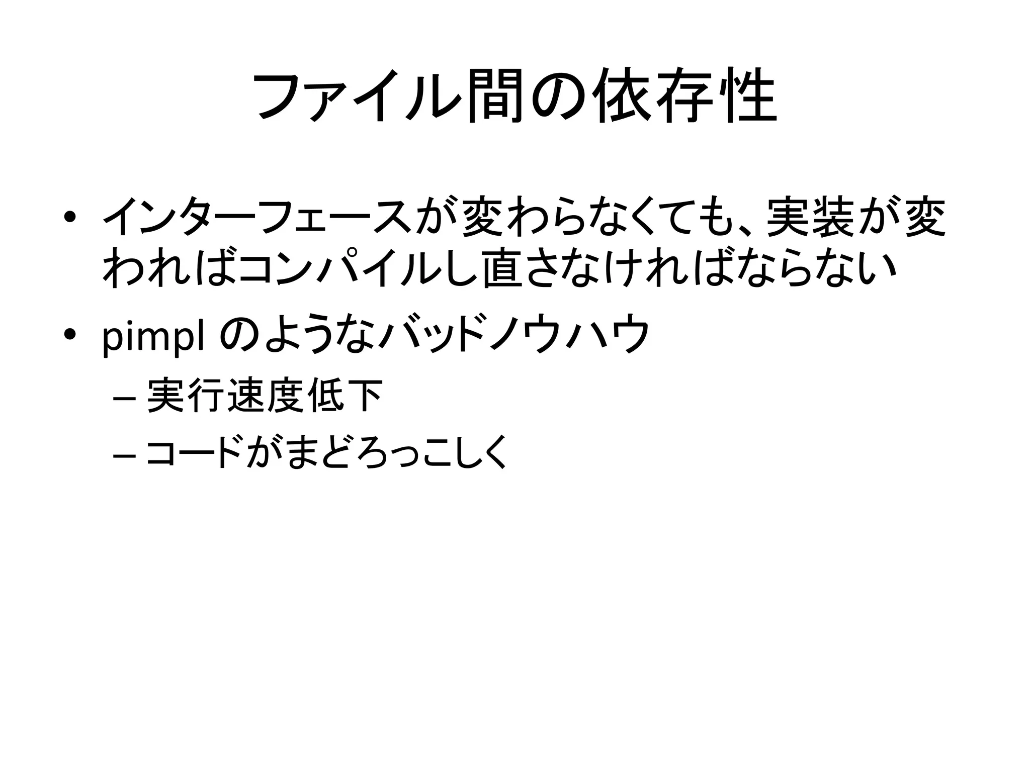 ファイル間の依存性
• インターフェースが変わらなくても、実装が変
  わればコンパイルし直さなければならない
• pimpl のようなバッドノウハウ
 – 実行速度低下
 – コードがまどろっこしく
 