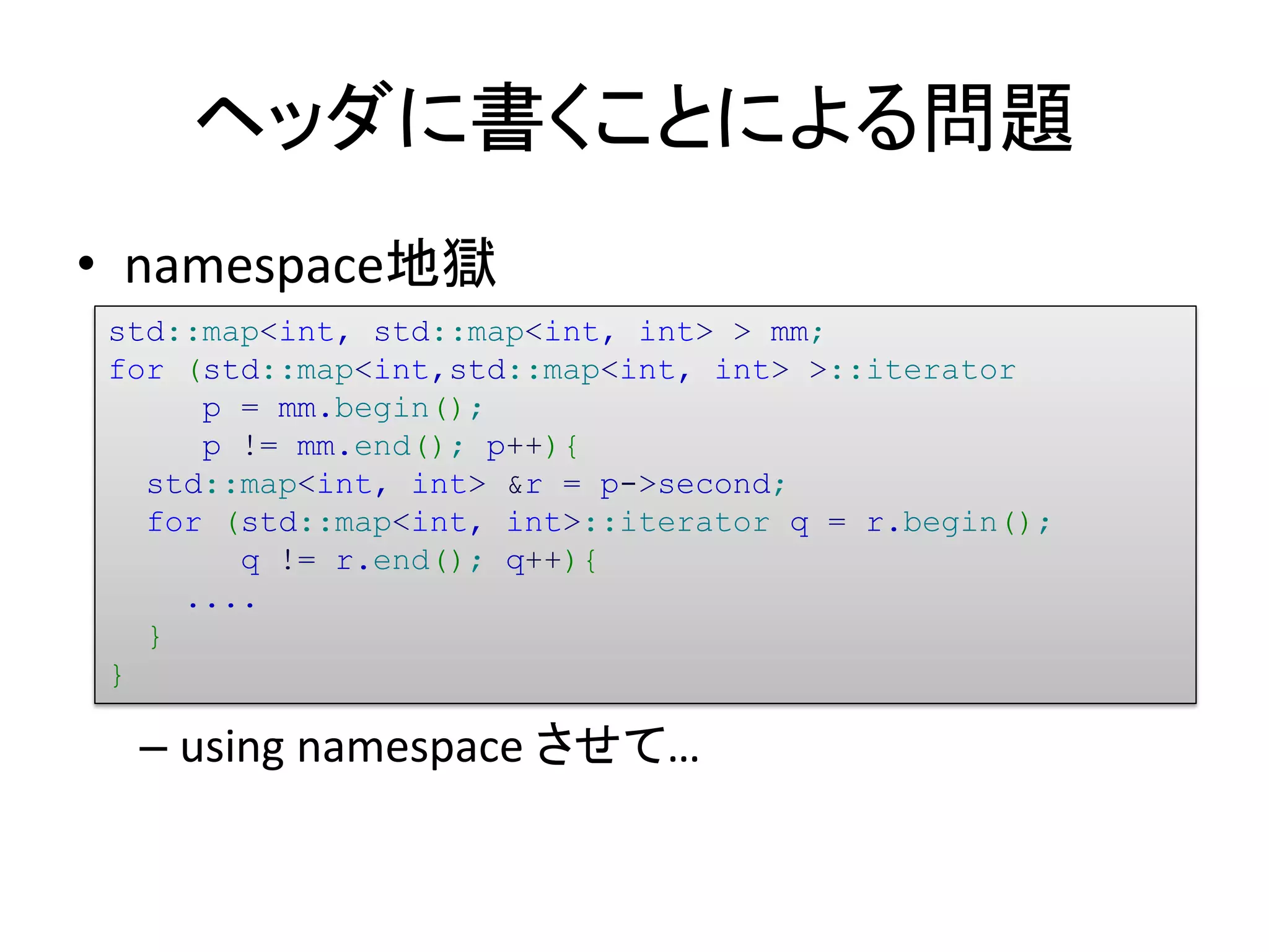 ヘッダに書くことによる問題
• namespace地獄
std::map<int, std::map<int, int> > mm;
for (std::map<int,std::map<int, int> >::iterator
     p = mm.begin();
     p != mm.end(); p++){
  std::map<int, int> &r = p->second;
  for (std::map<int, int>::iterator q = r.begin();
       q != r.end(); q++){
    ....
  }
}

 – using namespace させて…
 