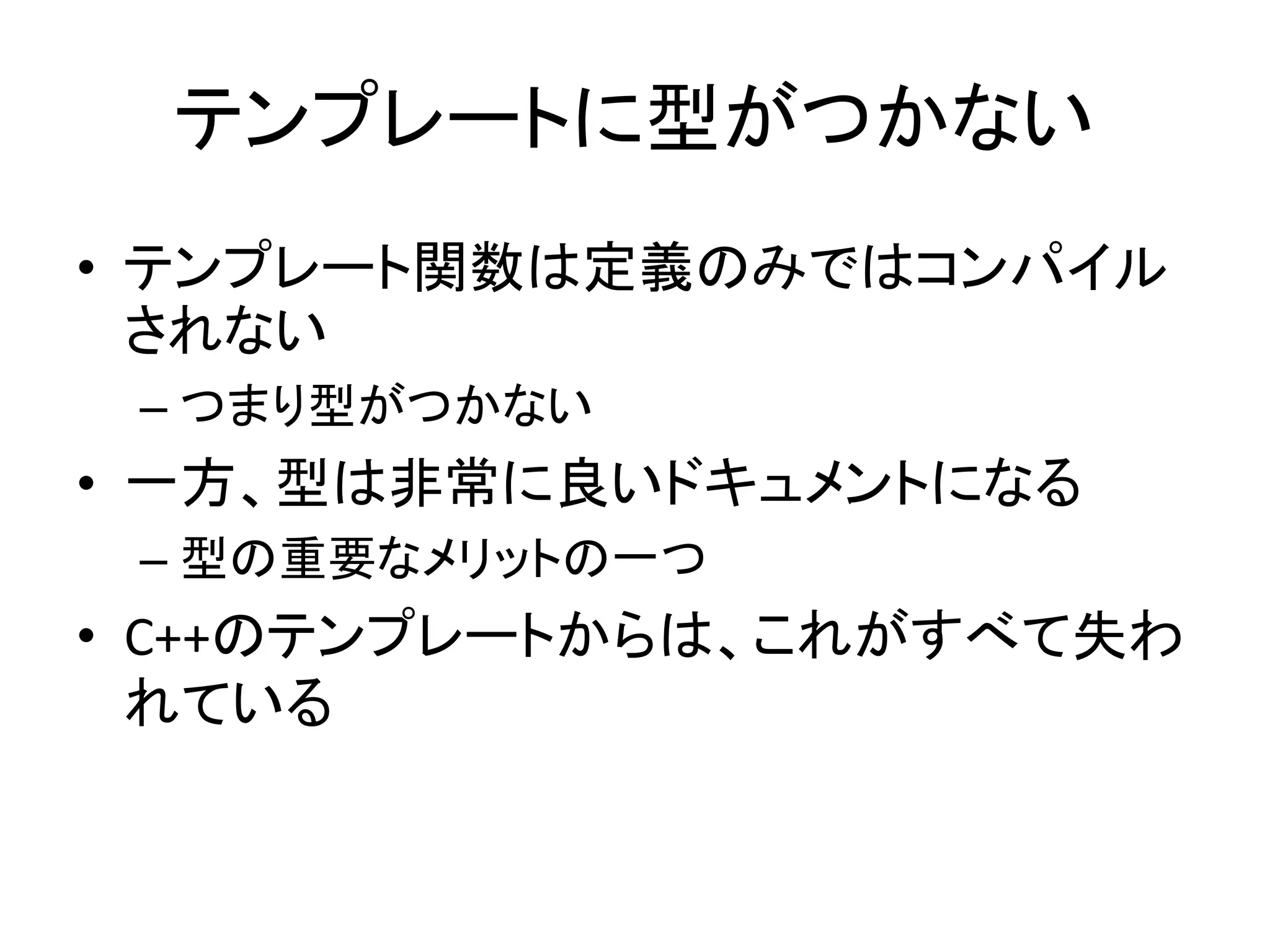 テンプレートに型がつかない
• テンプレート関数は定義のみではコンパイル
  されない
 – つまり型がつかない
• 一方、型は非常に良いドキュメントになる
 – 型の重要なメリットの一つ
• C++のテンプレートからは、これがすべて失わ
  れている
 
