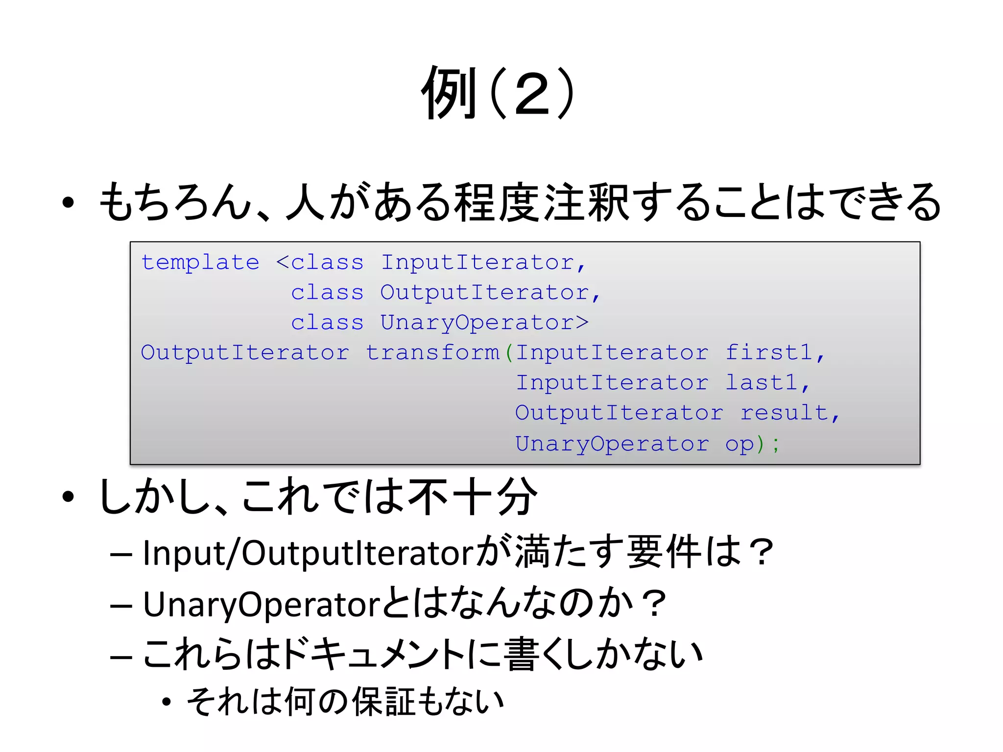 例（２）
• もちろん、人がある程度注釈することはできる
  template <class InputIterator,
            class OutputIterator,
            class UnaryOperator>
  OutputIterator transform(InputIterator first1,
                           InputIterator last1,
                           OutputIterator result,
                           UnaryOperator op)；

• しかし、これでは不十分
 – Input/OutputIteratorが満たす要件は？
 – UnaryOperatorとはなんなのか？
 – これらはドキュメントに書くしかない
   • それは何の保証もない
 