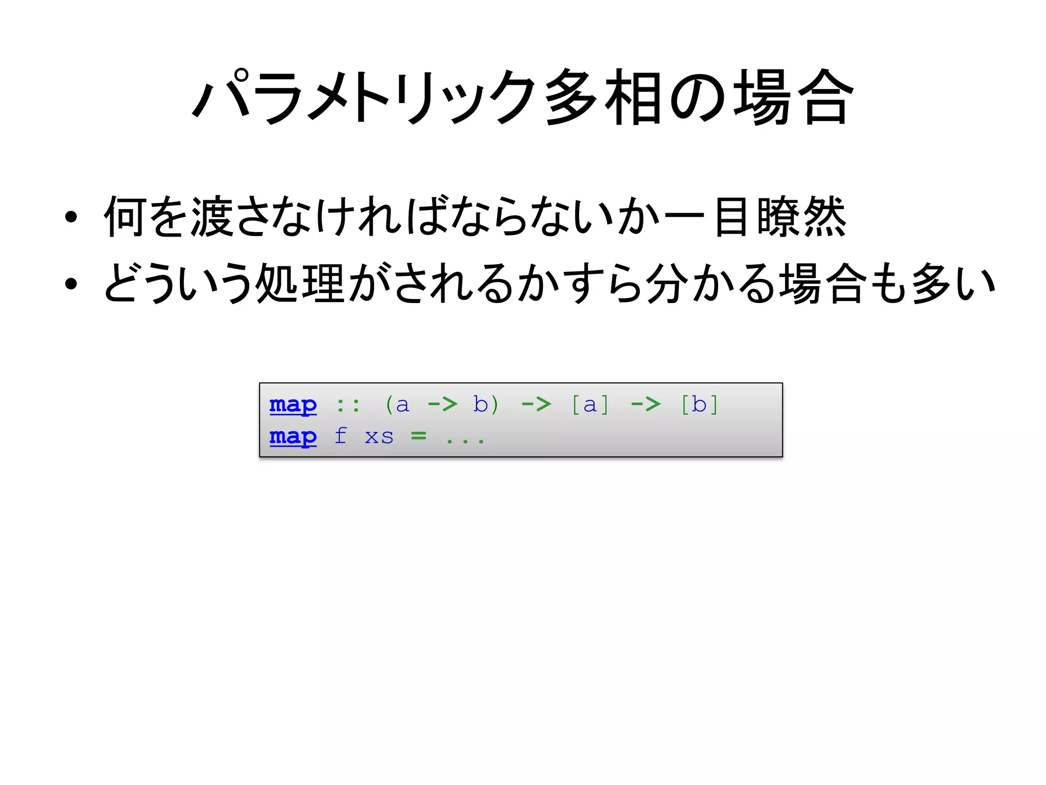 パラメトリック多相の場合
• 何を渡さなければならないか一目瞭然
• どういう処理がされるかすら分かる場合も多い

     map :: (a -> b) -> [a] -> [b]
     map f xs = ...
 