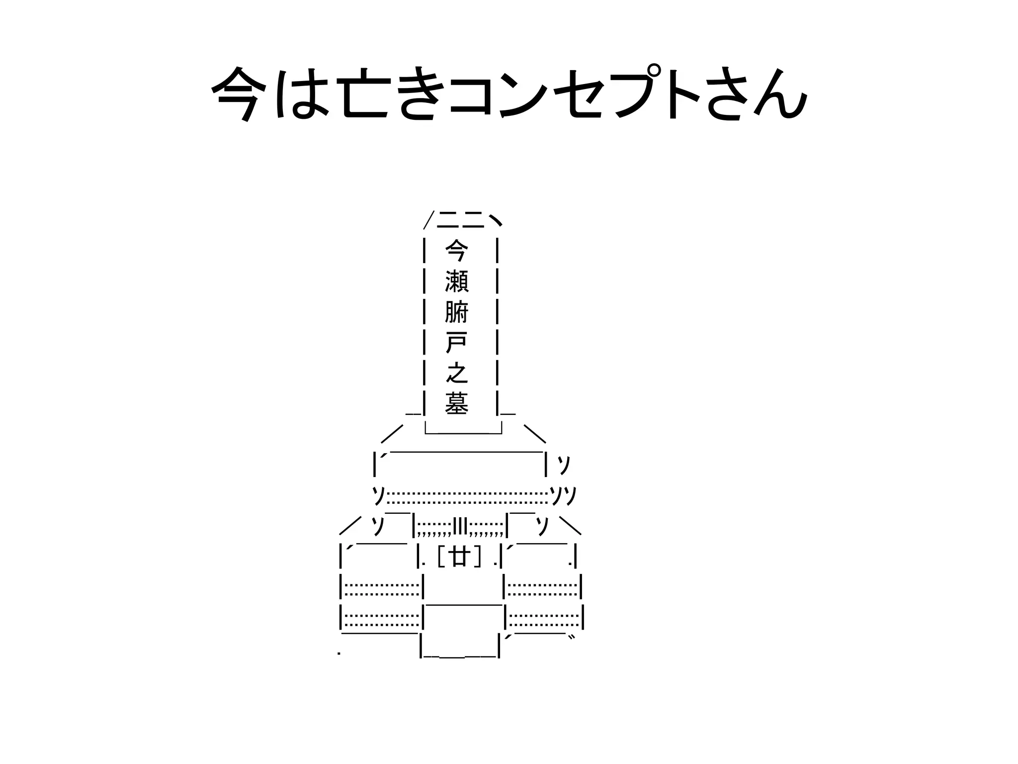 今は亡きコンセプトさん
                  /二二ヽ
                  | 今 |
                  | 瀬 |
                  | 腑 |
                  | 戸 |
                  | 之 |
               __| 墓 |__
          ／ └──┘ ＼
         |´￣￣￣￣￣￣| ｿ
         ｿ::::::::::::::::::::::::::::::::ｿｿ
  ／ ｿ￣|;;;;;;;lll;;;;;;;|￣ｿ ＼
  |´￣￣ |. ［廿］ .|´￣￣.|
  |:::::::::::::::|              |::::::::::::::|
  |:::::::::::::::|￣￣￣|::::::::::::::|
  .￣￣￣|__＿____|´￣￣゛
 