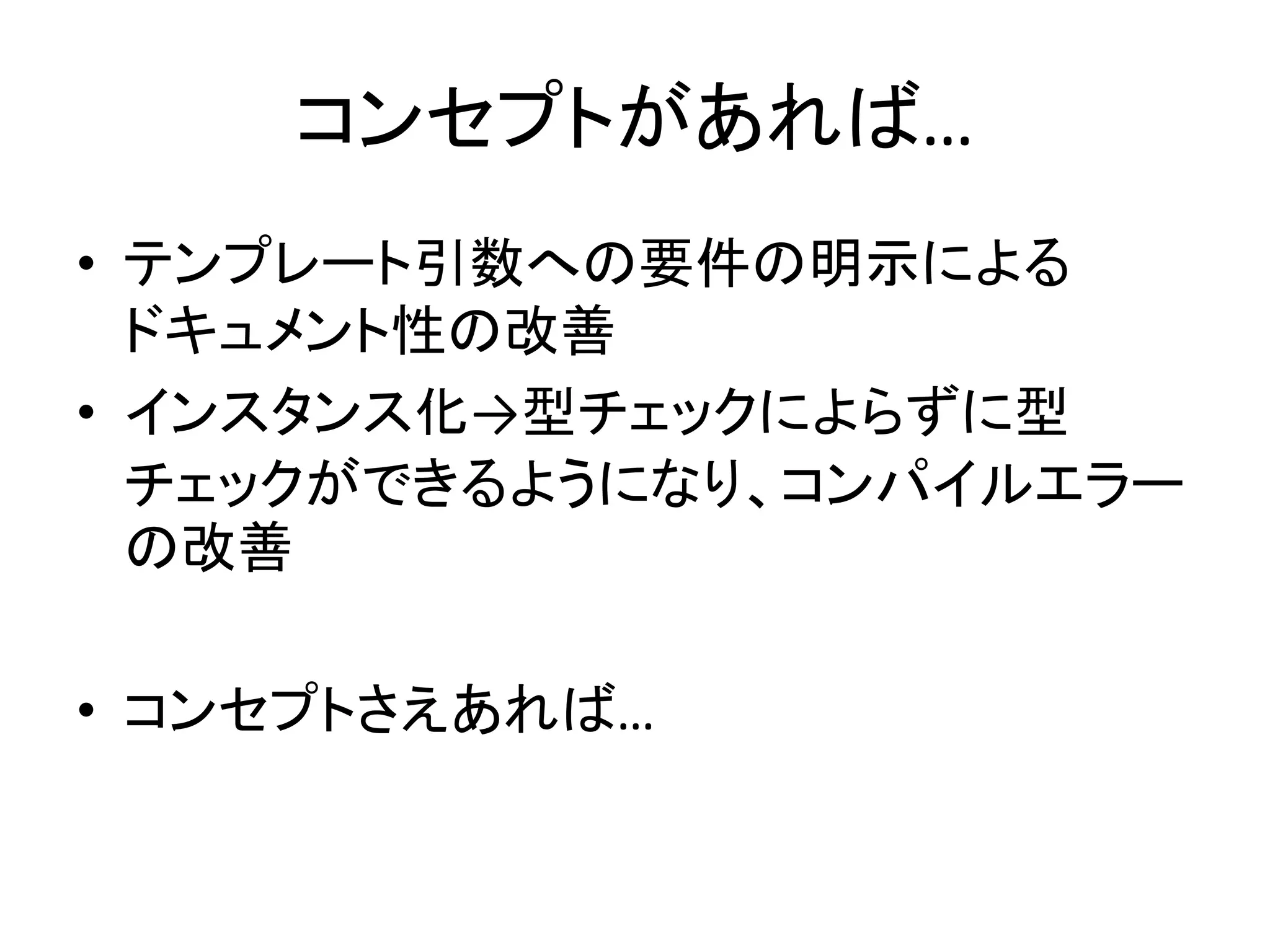 コンセプトがあれば…
• テンプレート引数への要件の明示による
  ドキュメント性の改善
• インスタンス化→型チェックによらずに型
  チェックができるようになり、コンパイルエラー
  の改善

• コンセプトさえあれば…
 