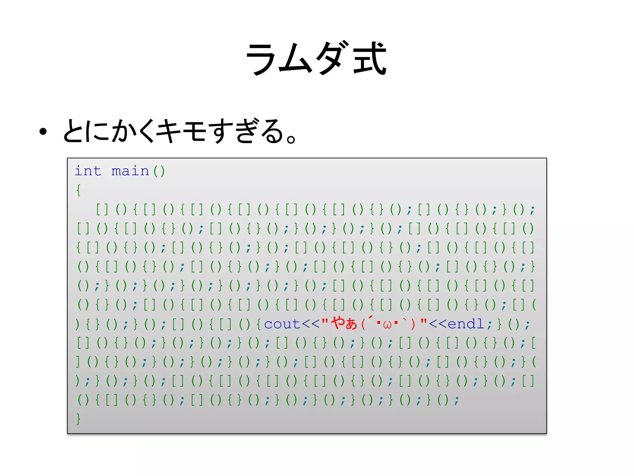 ラムダ式
• とにかくキモすぎる。
 int main()
 {
   [](){[](){[](){[](){[](){[](){}();[](){}();}();
 [](){[](){}();[](){}();}();}();}();[](){[](){[]()
 {[](){}();[](){}();}();[](){[](){}();[](){[](){[]
 (){[](){}();[](){}();}();[](){[](){}();[](){}();}
 ();}();}();}();}();}();}();[](){[](){[](){[](){[]
 (){}();[](){[](){[](){[](){[](){[](){[](){}();[](
 ){}();}();[](){[](){cout<<"やぁ(´・ω・`)"<<endl;}();
 [](){}();}();}();}();[](){}();}();[](){[](){}();[
 ](){}();}();}();}();}();[](){[](){}();[](){}();}(
 );}();}();[](){[](){[](){[](){}();[](){}();}();[]
 (){[](){}();[](){}();}();}();}();}();}();
 }
 