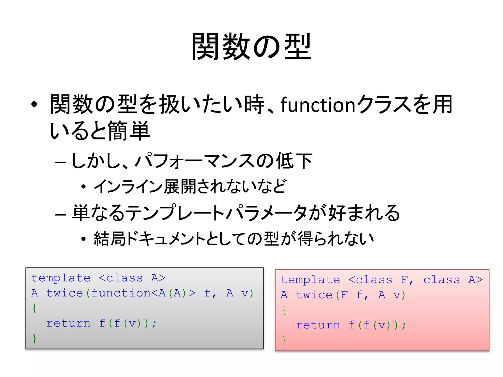 関数の型
• 関数の型を扱いたい時、functionクラスを用
  いると簡単
   – しかし、パフォーマンスの低下
      • インライン展開されないなど
   – 単なるテンプレートパラメータが好まれる
      • 結局ドキュメントとしての型が得られない

template <class A>               template <class F, class A>
A twice(function<A(A)> f, A v)   A twice(F f, A v)
{                                {
  return f(f(v));                  return f(f(v));
}                                }
 