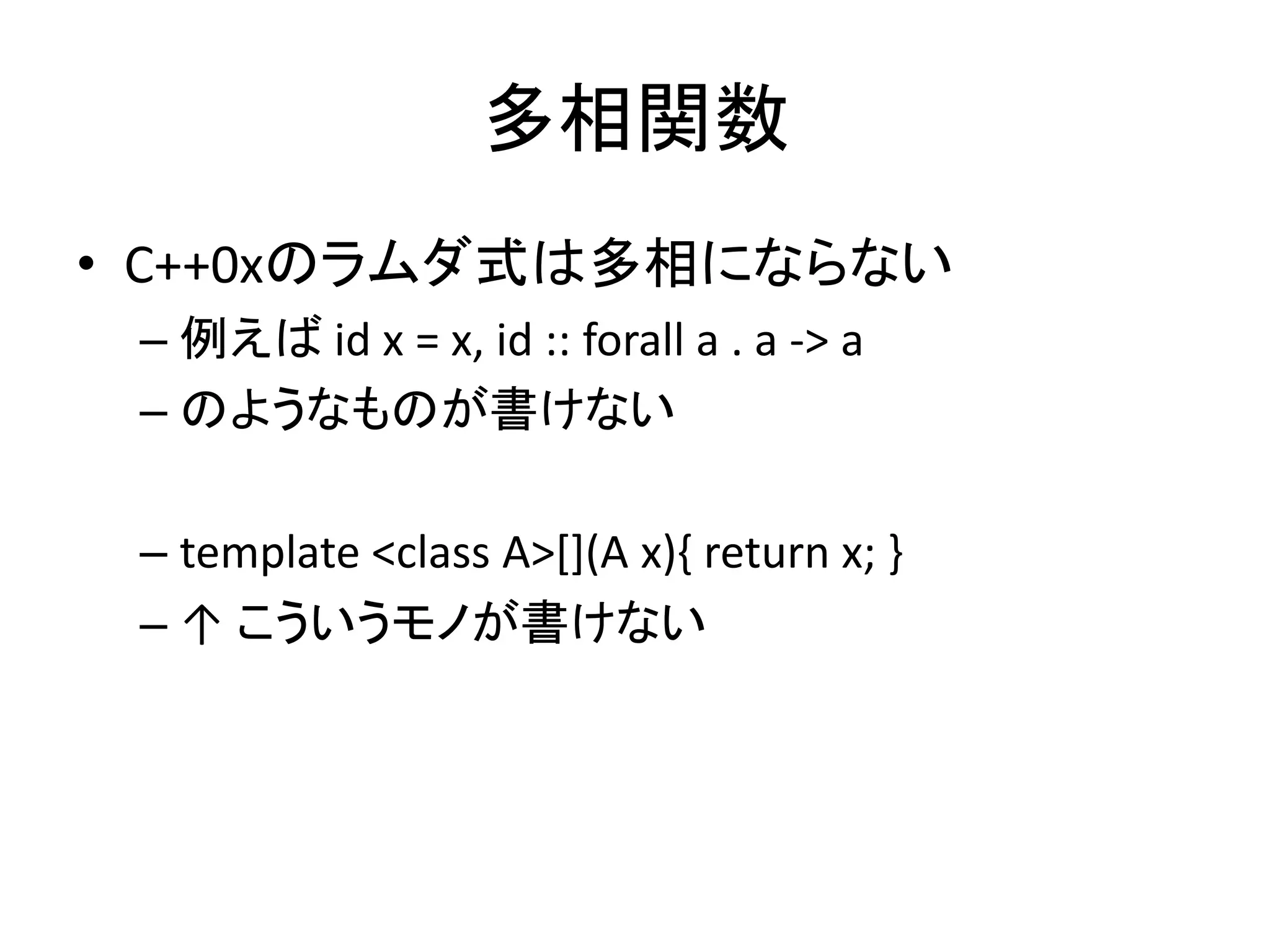 多相関数
• C++0xのラムダ式は多相にならない
 – 例えば id x = x, id :: forall a . a -> a
 – のようなものが書けない

 – template <class A>[](A x){ return x; }
 – ↑ こういうモノが書けない
 