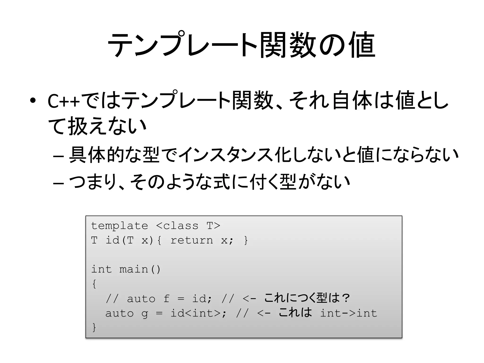 テンプレート関数の値
• C++ではテンプレート関数、それ自体は値とし
  て扱えない
 – 具体的な型でインスタンス化しないと値にならない
 – つまり、そのような式に付く型がない

   template <class T>
   T id(T x){ return x; }

   int main()
   {
     // auto f = id; // <- これにつく型は？
     auto g = id<int>; // <- これは int->int
   }
 