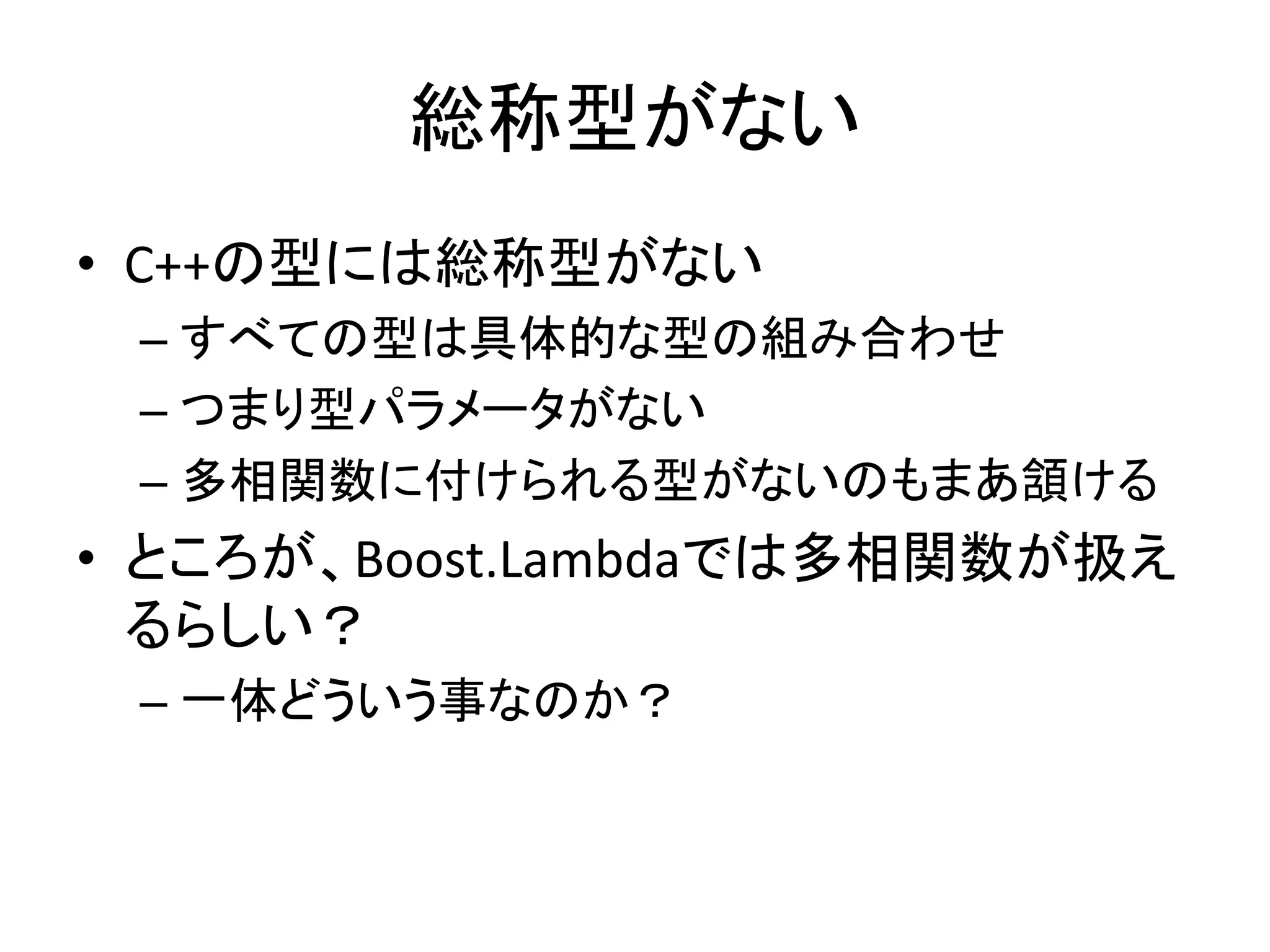 総称型がない
• C++の型には総称型がない
 – すべての型は具体的な型の組み合わせ
 – つまり型パラメータがない
 – 多相関数に付けられる型がないのもまあ頷ける
• ところが、Boost.Lambdaでは多相関数が扱え
  るらしい？
 – 一体どういう事なのか？
 