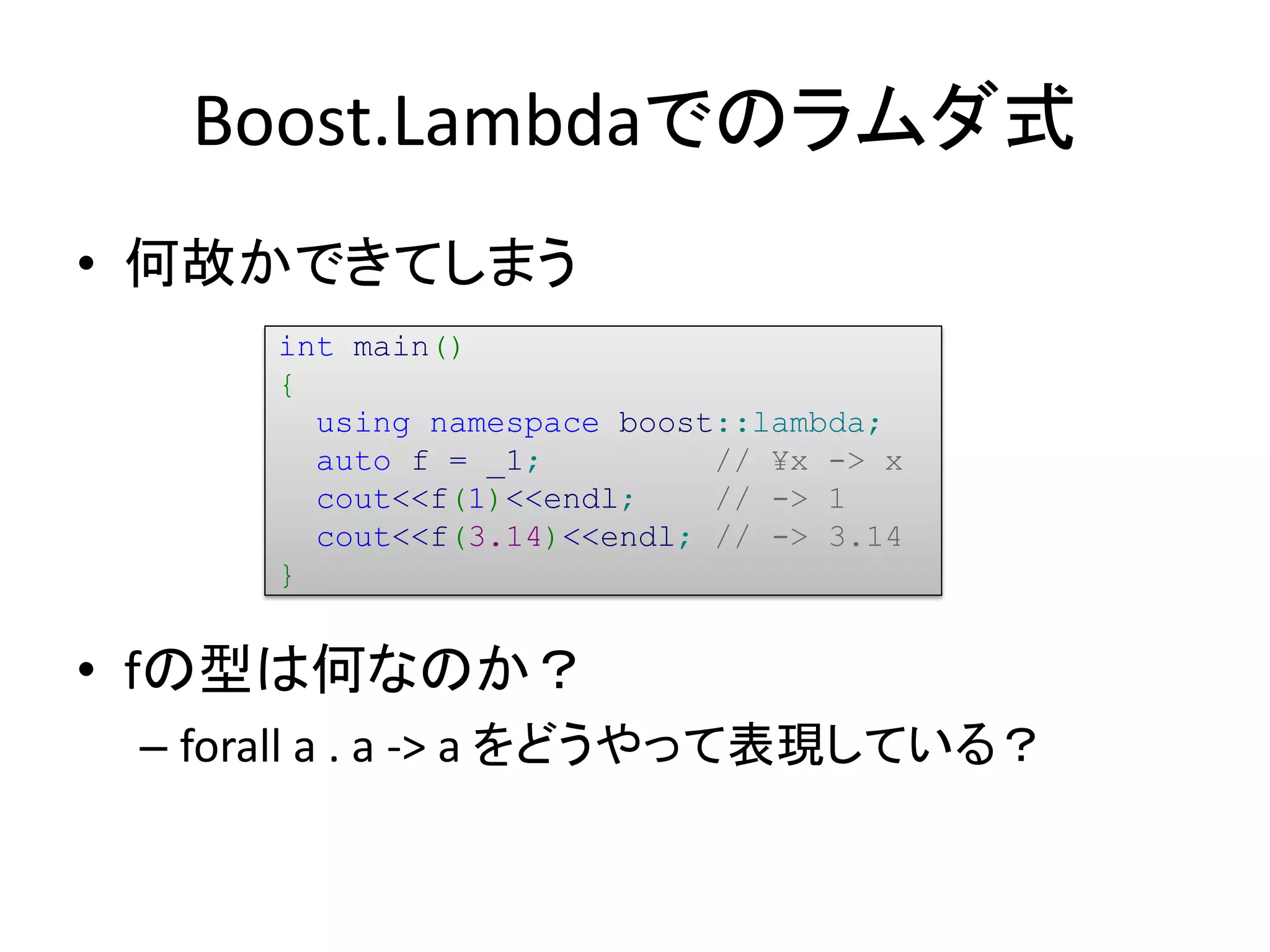 Boost.Lambdaでのラムダ式
• 何故かできてしまう
      int main()
      {
        using namespace boost::lambda;
        auto f = _1;         // ¥x -> x
        cout<<f(1)<<endl;    // -> 1
        cout<<f(3.14)<<endl; // -> 3.14
      }


• fの型は何なのか？
 – forall a . a -> a をどうやって表現している？
 