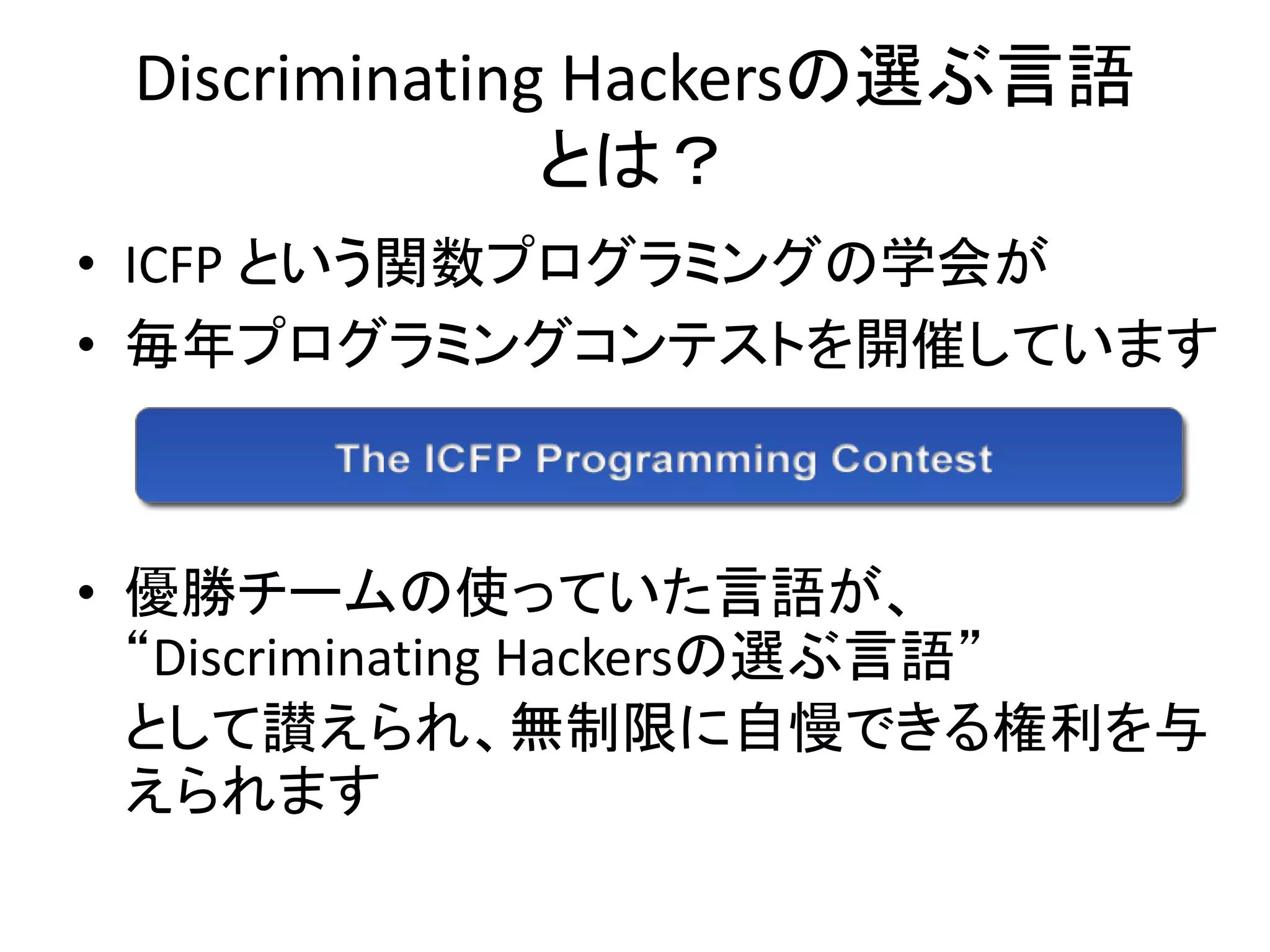 Discriminating Hackersの選ぶ言語
               とは？
• ICFP という関数プログラミングの学会が
• 毎年プログラミングコンテストを開催しています



• 優勝チームの使っていた言語が、
  “Discriminating Hackersの選ぶ言語”
  として讃えられ、無制限に自慢できる権利を与
  えられます
 