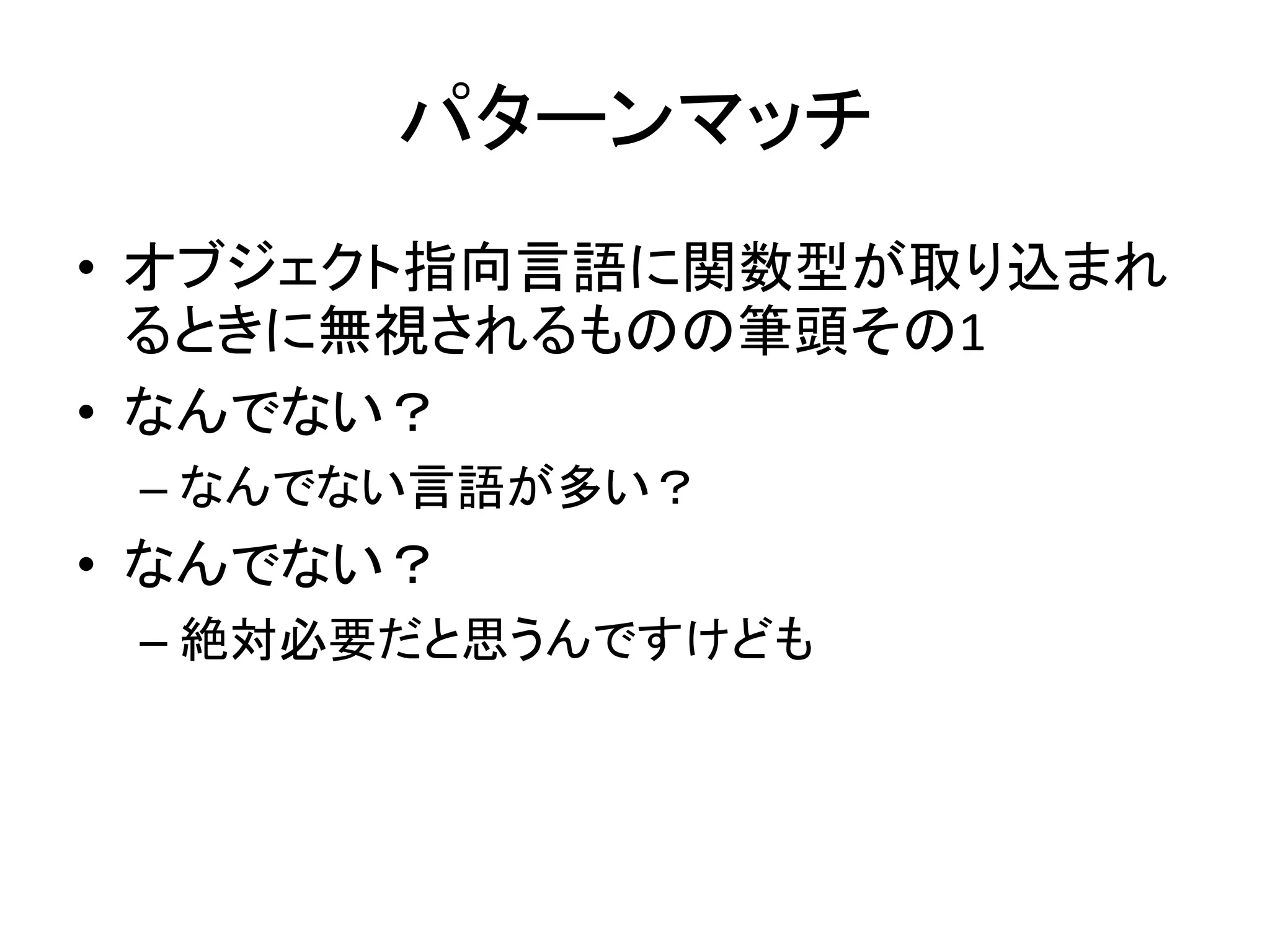 パターンマッチ
• オブジェクト指向言語に関数型が取り込まれ
  るときに無視されるものの筆頭その1
• なんでない？
 – なんでない言語が多い？
• なんでない？
 – 絶対必要だと思うんですけども
 