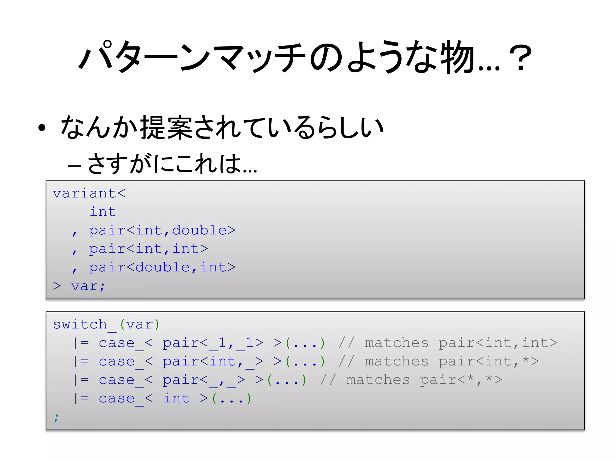 パターンマッチのような物…？
• なんか提案されているらしい
 – さすがにこれは…
variant<
    int
  , pair<int,double>
  , pair<int,int>
  , pair<double,int>
> var;

switch_(var)
  |= case_< pair<_1,_1> >(...) // matches pair<int,int>
  |= case_< pair<int,_> >(...) // matches pair<int,*>
  |= case_< pair<_,_> >(...) // matches pair<*,*>
  |= case_< int >(...)
;
 
