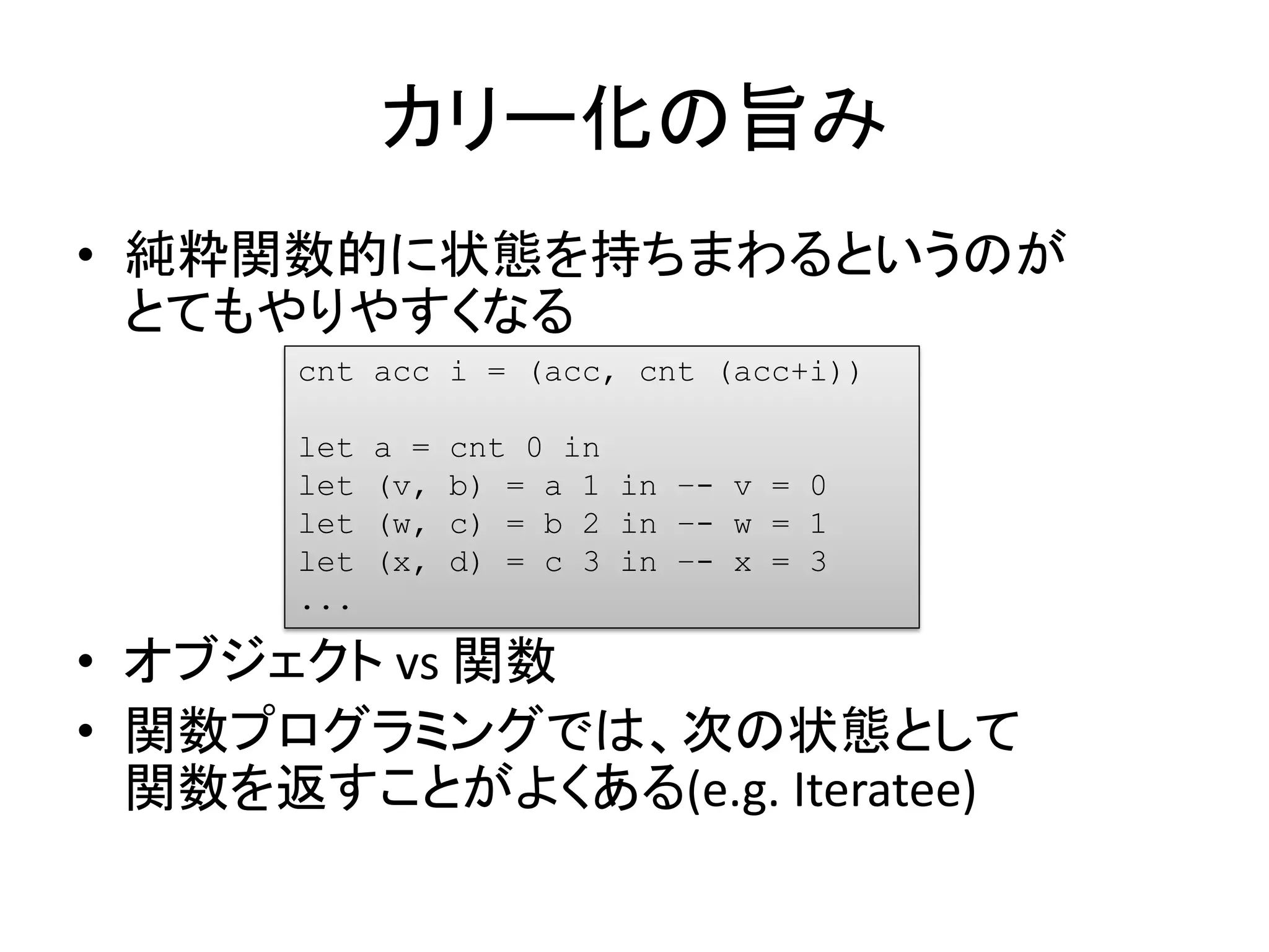 カリー化の旨み
• 純粋関数的に状態を持ちまわるというのが
  とてもやりやすくなる
      cnt acc i = (acc, cnt (acc+i))

      let   a =   cnt 0 in
      let   (v,   b) = a 1 in –- v = 0
      let   (w,   c) = b 2 in –- w = 1
      let   (x,   d) = c 3 in –- x = 3
      ...

• オブジェクト vs 関数
• 関数プログラミングでは、次の状態として
  関数を返すことがよくある(e.g. Iteratee)
 