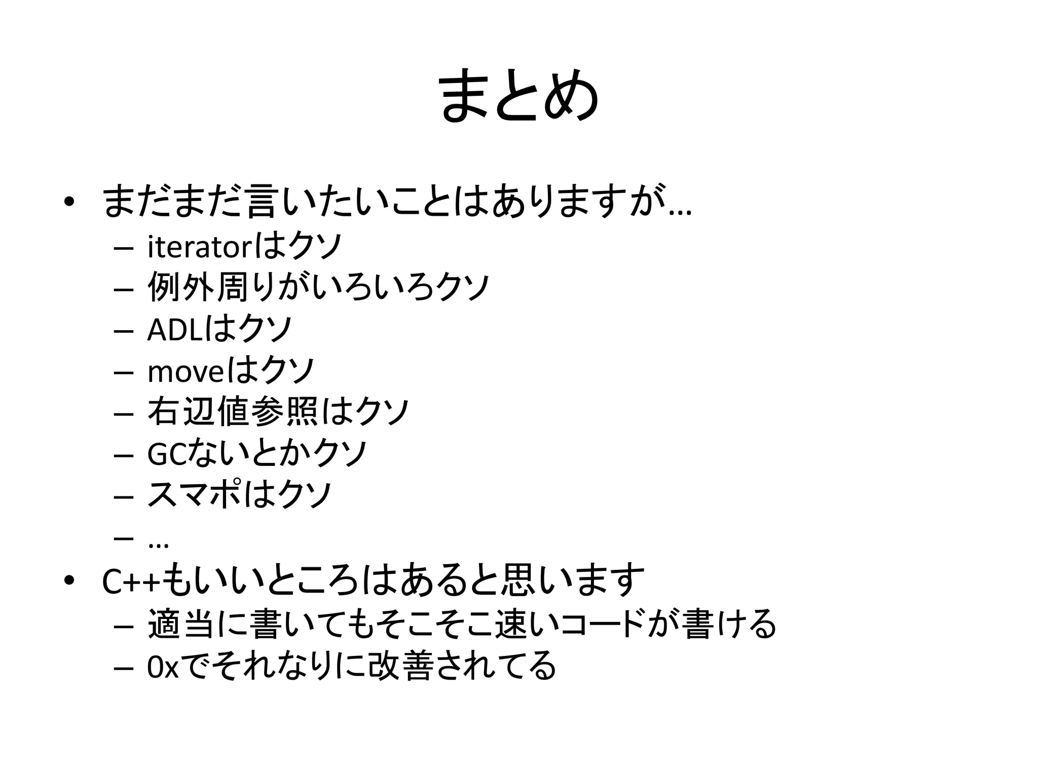 まとめ
• まだまだ言いたいことはありますが…
 –   iteratorはクソ
 –   例外周りがいろいろクソ
 –   ADLはクソ
 –   moveはクソ
 –   右辺値参照はクソ
 –   GCないとかクソ
 –   スマポはクソ
 –   …
• C++もいいところはあると思います
 – 適当に書いてもそこそこ速いコードが書ける
 – 0xでそれなりに改善されてる
 