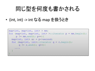 同じ型を何度も書かされる
• (int, int) -> int なる map を扱うとき

 map<int, map<int, int> > mm;
 for (map<int, map<int, int> >::iterator p = mm.begin();
      p != mm.end(); p++){
   map<int, int> &r = p->second;
   for (map<int, int>::iterator q = r.begin();
        q != r.end(); q++){
     ....
   }
 }
 