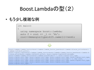 Boost.Lambdaの型（２）
• もう少し複雑な例
           int main()
           {
             using namespace boost::lambda;
             auto f = cout << _1 << '¥n';
             cout<<demangle(typeid(f).name())<<endl;
           }



 boost::lambda::lambda_functor<boost::lambda::lambda_functor_base<boost::lambda::bitwise_action<boost::
 lambda::leftshift_action>,
 boost::tuples::tuple<boost::lambda::lambda_functor<boost::lambda::lambda_functor_base<boost::lambda::b
 itwise_action<boost::lambda::leftshift_action>, boost::tuples::tuple<std::ostream&,
 boost::lambda::lambda_functor<boost::lambda::placeholder<1> >, boost::tuples::null_type,
 boost::tuples::null_type, boost::tuples::null_type, boost::tuples::null_type, boost::tuples::null_type,
 boost::tuples::null_type, boost::tuples::null_type, boost::tuples::null_type> > >, char const,
 boost::tuples::null_type, boost::tuples::null_type, boost::tuples::null_type, boost::tuples::null_type,
 boost::tuples::null_type, boost::tuples::null_type, boost::tuples::null_type,
 boost::tuples::null_type> > >
 
