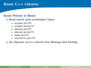 Boost C++ Libraries


Smart Pointer in Boost
   Boost besitzt sechs verschiedene Typen:
          scoped_ptr<T>
          scoped_array<T>
          shared_ptr<T>
          shared_array<T>
          weak_ptr<T>
          intrusive_ptr<T>
   Der Operator delete wird bei ihrer Nutzung nicht ben¨tigt
                                                       o




    Johannes Diemke             Boost              12. September 2011   12/18
 