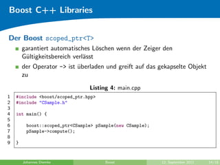 Boost C++ Libraries


Der Boost scoped_ptr<T>
        garantiert automatisches L¨schen wenn der Zeiger den
                                    o
        G¨ltigkeitsbereich verl¨sst
         u                     a
        der Operator -> ist uberladen und greift auf das gekapselte Objekt
                            ¨
        zu
                                 Listing 4: main.cpp
1   #include <boost/scoped_ptr.hpp>
2   #include "CSample.h"
3
4   int main() {
5
6        boost::scoped_ptr<CSample> pSample(new CSample);
7        pSample->compute();
8
9   }


        Johannes Diemke                Boost                12. September 2011   14/18
 
