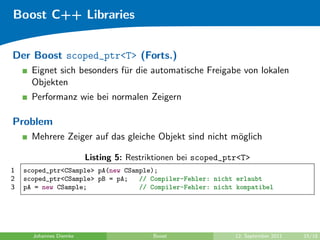 Boost C++ Libraries


Der Boost scoped_ptr<T> (Forts.)
      Eignet sich besonders f¨r die automatische Freigabe von lokalen
                             u
      Objekten
      Performanz wie bei normalen Zeigern

Problem
      Mehrere Zeiger auf das gleiche Objekt sind nicht m¨glich
                                                        o

                        Listing 5: Restriktionen bei scoped_ptr<T>
1   scoped_ptr<CSample> pA(new CSample);
2   scoped_ptr<CSample> pB = pA;   // Compiler-Fehler: nicht erlaubt
3   pA = new CSample;              // Compiler-Fehler: nicht kompatibel




      Johannes Diemke                    Boost                12. September 2011   15/18
 