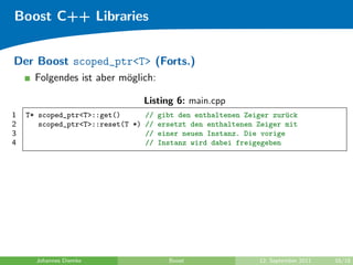 Boost C++ Libraries


Der Boost scoped_ptr<T> (Forts.)
      Folgendes ist aber m¨glich:
                          o

                                Listing 6: main.cpp
1   T* scoped_ptr<T>::get()      // gibt den enthaltenen Zeiger zur¨ck
                                                                    u
2      scoped_ptr<T>::reset(T *) // ersetzt den enthaltenen Zeiger mit
3                                // einer neuen Instanz. Die vorige
4                                // Instanz wird dabei freigegeben




      Johannes Diemke                 Boost                 12. September 2011   16/18
 