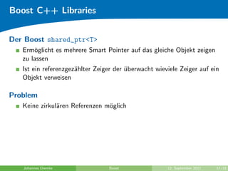 Boost C++ Libraries


Der Boost shared_ptr<T>
   Erm¨glicht es mehrere Smart Pointer auf das gleiche Objekt zeigen
       o
   zu lassen
   Ist ein referenzgez¨hlter Zeiger der uberwacht wieviele Zeiger auf ein
                      a                 ¨
   Objekt verweisen

Problem
   Keine zirkul¨ren Referenzen m¨glich
               a                o




   Johannes Diemke               Boost                12. September 2011   17/18
 